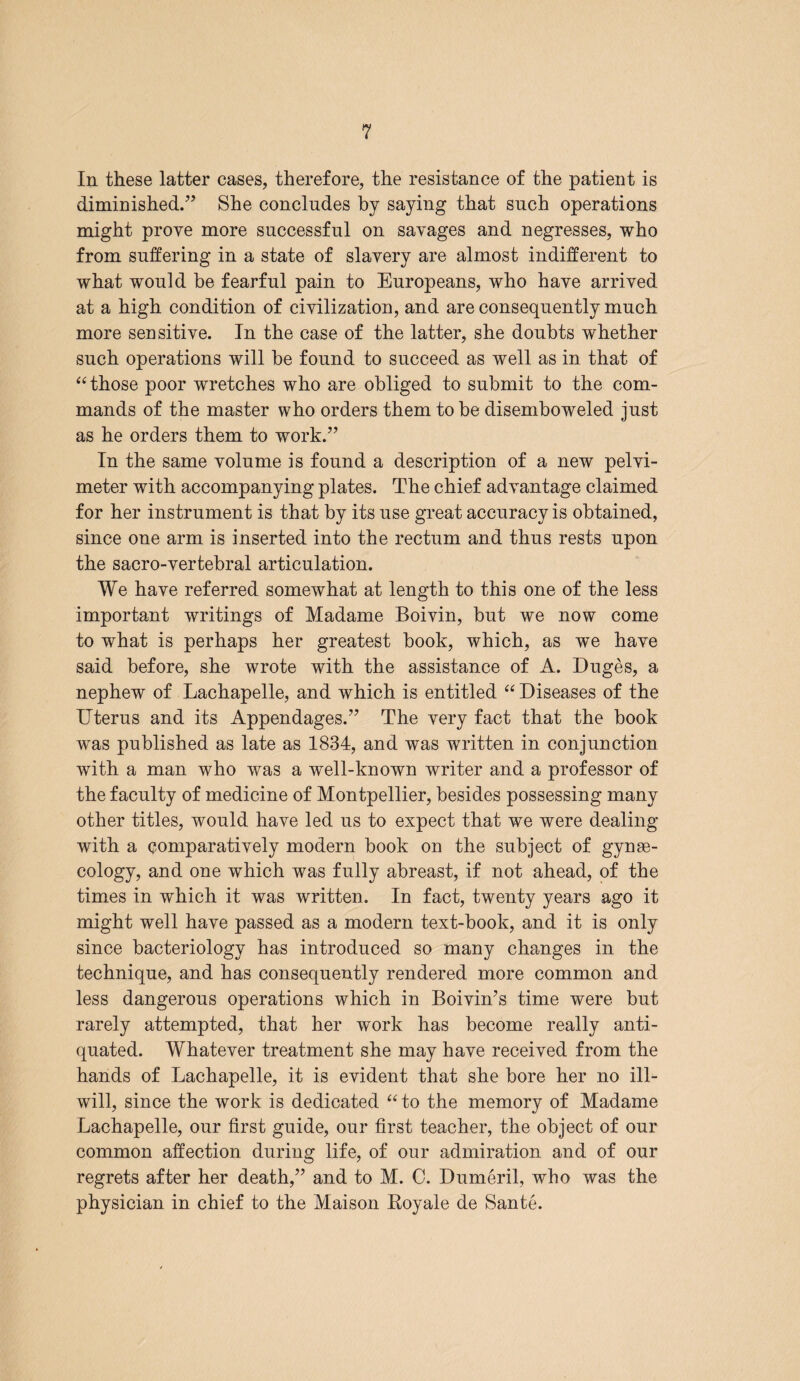 In these latter cases, therefore, the resistance of the patient is diminished.” She concludes by saying that such operations might prove more successful on savages and negresses, who from suffering in a state of slavery are almost indifferent to what would be fearful pain to Europeans, who have arrived at a high condition of civilization, and are consequently much more sensitive. In the case of the latter, she doubts whether such operations will he found to succeed as well as in that of “ those poor wretches who are obliged to submit to the com¬ mands of the master who orders them to be disemboweled just as he orders them to work.” In the same volume is found a description of a new pelvi¬ meter with accompanying plates. The chief advantage claimed for her instrument is that by its use great accuracy is obtained, since one arm is inserted into the rectum and thus rests upon the sacro-vertebral articulation. We have referred somewhat at length to this one of the less important writings of Madame Boivin, but we now come to what is perhaps her greatest book, which, as we have said before, she wrote with the assistance of A. Duges, a nephew of Lachapelle, and which is entitled “ Diseases of the Uterus and its Appendages.” The very fact that the book was published as late as 1834, and was written in conjunction with a man who was a well-known writer and a professor of the faculty of medicine of Montpellier, besides possessing many other titles, would have led us to expect that we were dealing with a comparatively modern book on the subject of gynee- cology, and one which was fully abreast, if not ahead, of the times in which it was written. In fact, twenty years ago it might well have passed as a modern text-book, and it is only since bacteriology has introduced so many changes in the technique, and has consequently rendered more common and less dangerous operations which in Boivin’s time were but rarely attempted, that her work has become really anti¬ quated. Whatever treatment she may have received from the hands of Lachapelle, it is evident that she bore her no ill- will, since the work is dedicated “ to the memory of Madame Lachapelle, our first guide, our first teacher, the object of our common affection during life, of our admiration and of our regrets after her death,” and to M. 0. Dumeril, who was the physician in chief to the Maison Royale de Sante.