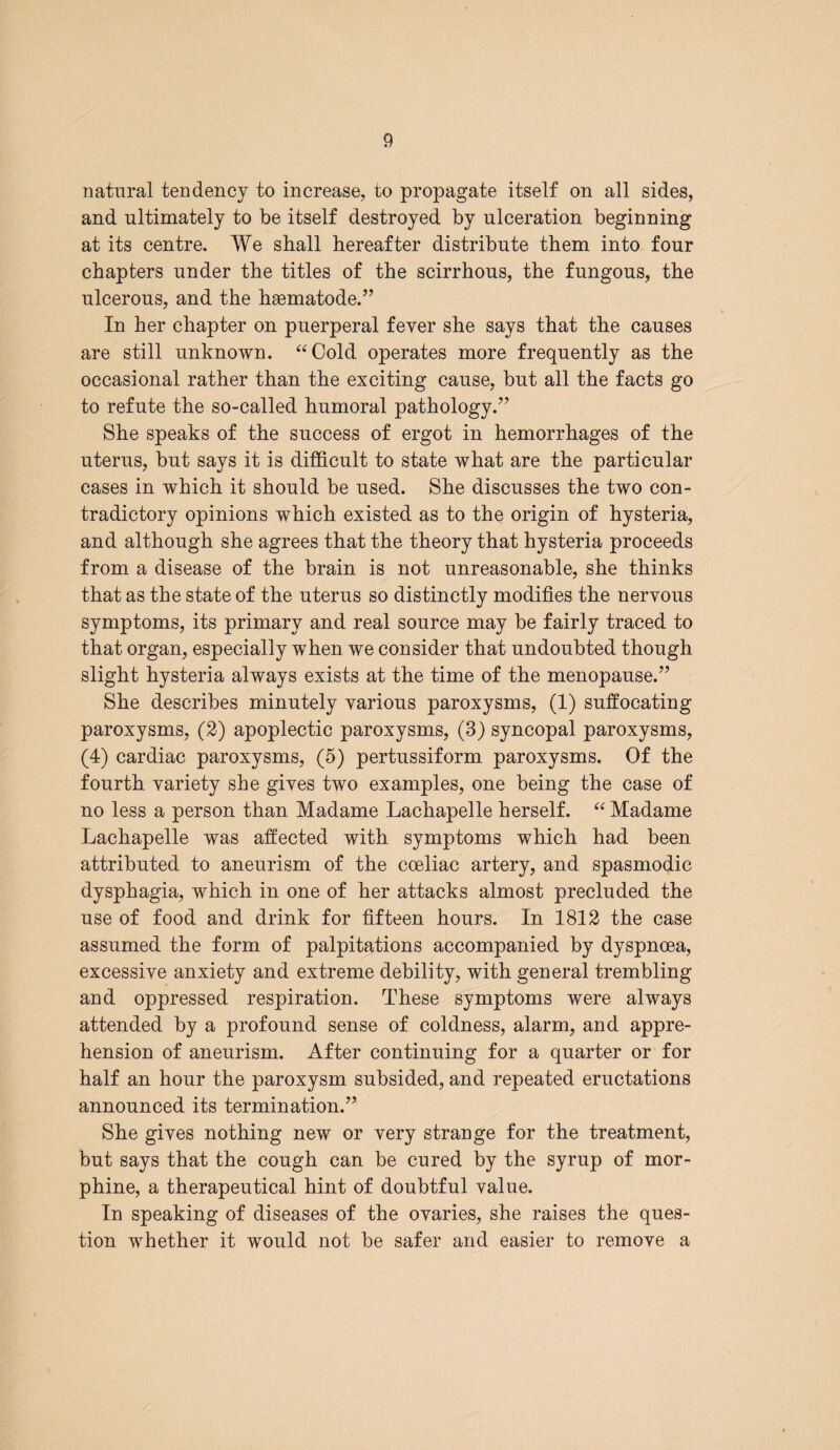 natural tendency to increase, to propagate itself on all sides, and ultimately to be itself destroyed by ulceration beginning at its centre. We shall hereafter distribute them into four chapters under the titles of the scirrhous, the fungous, the ulcerous, and the hsematode.” In her chapter on puerperal fever she says that the causes are still unknown. “Cold operates more frequently as the occasional rather than the exciting cause, but all the facts go to refute the so-called humoral pathology.” She speaks of the success of ergot in hemorrhages of the uterus, but says it is difficult to state what are the particular cases in which it should be used. She discusses the two con¬ tradictory opinions which existed as to the origin of hysteria, and although she agrees that the theory that hysteria proceeds from a disease of the brain is not unreasonable, she thinks that as the state of the uterus so distinctly modifies the nervous symptoms, its primary and real source may be fairly traced to that organ, especially when we consider that undoubted though slight hysteria always exists at the time of the menopause.” She describes minutely various paroxysms, (1) suffocating paroxysms, (2) apoplectic paroxysms, (3) syncopal paroxysms, (4) cardiac paroxysms, (5) pertussiform paroxysms. Of the fourth variety she gives two examples, one being the case of no less a person than Madame Lachapelle herself. “ Madame Lachapelle was affected with symptoms which had been attributed to aneurism of the coeliac artery, and spasmodic dysphagia, which in one of her attacks almost precluded the use of food and drink for fifteen hours. In 1812 the case assumed the form of palpitations accompanied by dyspnoea, excessive anxiety and extreme debility, with general trembling and oppressed respiration. These symptoms were always attended by a profound sense of coldness, alarm, and appre¬ hension of aneurism. After continuing for a quarter or for half an hour the paroxysm subsided, and repeated eructations announced its termination.” She gives nothing new or very strange for the treatment, but says that the cough can be cured by the syrup of mor¬ phine, a therapeutical hint of doubtful value. In speaking of diseases of the ovaries, she raises the ques¬ tion whether it would not be safer and easier to remove a