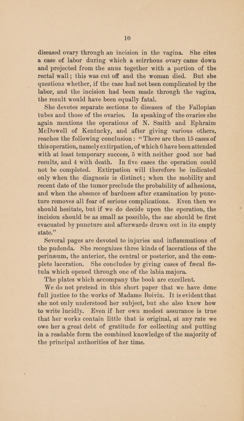 diseased ovary through an incision in the vagina. She cites a case of labor during which a scirrhous ovary came down and projected from the anus together with a portion of the rectal wall; this was cut off and the woman died. But she questions whether, if the case had not been complicated by the labor, and the incision had been made through the vagina, the result would have been equally fatal. She devotes separate sections to diseases of the Fallopian tubes and those of the ovaries. In speaking of the ovaries she again mentions the operations of N. Smith and Ephraim McDowell of Kentucky, and after giving various others, reaches the following conclusion : “ There are then 15 cases of this operation, namely extirpation, of which 6 have been attended with at least temporary success, 5 with neither good nor bad results, and 4 with death. In five cases the operation could not be completed. Extirpation will therefore be indicated only when the diagnosis is distinct; when the mobility and recent date of the tumor preclude the probability of adhesions, and when the absence of hardness after examination by punc¬ ture removes all fear of serious complications. Even then we should hesitate, but if we do decide upon the operation, the incision should be as small as possible, the sac should be first evacuated by puncture and afterwards drawn out in its empty state.” Several pages are devoted to injuries and inflammations of the pudenda. She recognizes three kinds of lacerations of the perinaeum, the anterior, the central or posterior, and the com¬ plete laceration. She concludes by giving cases of faecal fis¬ tula which opened through one of the labia majora. The plates which accompany the book are excellent. We do not pretend in this short paper that we have done full justice to the works of Madame Boivin. It is evident that she not only understood her subject, but she also knew how to write lucidlv. Even if her own modest assurance is true that her works contain little that is original, at any rate we owe her a great debt of gratitude for collecting and putting in a readable form the combined knowledge of the majority of the principal authorities of her time.