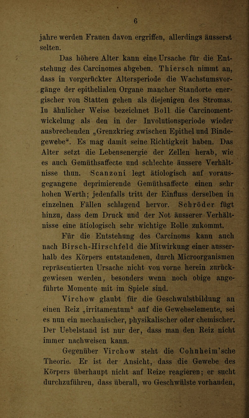 jalire werden Frauen davon ergriffen, allerdings äusserst selten. 1 Das höhere Alter kann eine Ursache für die Ent¬ stehung des Carcinomes abgehen. Thier sch nimmt an, dass in vorgerückter Altersperiode die AVachstumsVor¬ gänge der epithelialen Organe mancher Standorte ener¬ gischer von Statten gehen als diejenigen des Stromas. j In ähnlicher Weise bezeichnet Boll die Oarcinoment- wickelung als den in der Involutionsperiode wieder ausbrechenden „Grenzkrieg zwischen Epithel und Binde¬ gewebe u. Es mag damit seine Richtigkeit haben. Das Alter setzt die Lebensenergie der Zellen herab, wie es auch Gemiithsaffecte und schlechte äussere Verhält¬ nisse thun. Scanzoni legt ätiologisch auf voraus¬ gegangene deprimierende Gemiithsaffecte einen sehr hohen Werth; jedenfalls tritt der Einfluss derselben in einzelnen Fällen schlagend hervor. Schröder fügt hinzu, dass dem Druck und der Not äusserer Verhält¬ nisse eine ätiologisch sehr wichtige Rolle zukommt. Für die Entstehung des Carcinoms kann auch nach Birsch-Hirschfeld die Mitwirkung einer ausser¬ halb des Körpers entstandenen, durch Microorganismen repräsentierten Ursache nicht von vorne herein zurück¬ gewiesen werden, besonders wenn noch obige ange¬ führte Momente mit im Spiele sind. Virchow glaubt für die Geschwulstbildung an einen Reiz „irritamentum“ auf die Gewebselemente, sei es nun ein mechanischer, physikalischer oder chemischer. Der Uebelstand ist nur der, dass man den Reiz nicht immer nachweisen kann. Gegenüber Virchow steht die Cohnheim’sche Theorie. Er ist der Ansicht, dass die Gewebe des Körpers überhaupt nicht auf Reize reagieren; er sucht durchzuführen, dass überall, wo Geschwülste vorhanden, 9