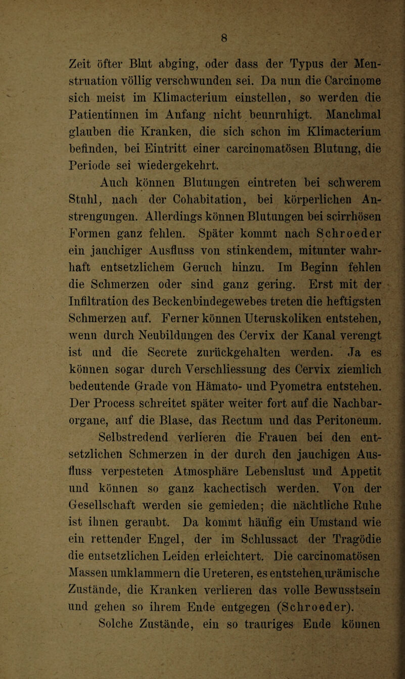 J • i Zeit öfter Blut abging, oder dass der Typus der Men¬ struation völlig verschwunden sei. Da nun die Carcinome sich meist im Klimacterium einstellen, so werden die Patientinnen im Anfang nicht beunruhigt. Manchmal glauben die Kranken, die sich schon im Klimacterium befinden, bei Eintritt einer carcinomatösen Blutung, die Periode sei wiedergekehrt. Auch können Blutungen eintreten bei schwerem * • '  ■ ■ Stuhl, nach der Cohabitation, bei körperlichen An¬ strengungen. Allerdings können Blutungen bei scirrhösen Formen ganz fehlen. Später kommt nach Schroeder ein jauchiger Ausfluss von stinkendem, mitunter wahr¬ haft entsetzlichem Geruch hinzu. Im Beginn fehlen die Schmerzen oder sind ganz gering. Erst mit der . Infiltration des Beckenbindegewebes treten die heftigsten ■ Schmerzen auf. Ferner können Uteruskoliken entstehen, wenn durch Neubildungen des Cervix der Kanal verengt ist und die Secrete zurückgehalten werden. Ja es können sogar durch Verschliessung des Cervix ziemlich bedeutende Grade von Hämato- und Pyometra entstehen. Der Process schreitet später weiter fort auf die Nachbar¬ organe, auf die Blase, das Rectum und das Peritoneum. Selbstredend verlieren die Frauen bei den ent¬ setzlichen Schmerzen in der durch den jauchigen Aus¬ fluss verpesteten Atmosphäre Lebenslust und Appetit und können so ganz kachectisch werden. Von der Gesellschaft werden sie gemieden; die nächtliche Ruhe ist ihnen geraubt. Da kommt häufig ein Umstand wie j ein rettender Engel, der im Schlussact der Tragödie die entsetzlichen Leiden erleichtert. Die carcinomatösen Massen umklammern die Ureteren, es entstehen urämische Zustände, die Kranken verlieren das volle Bewusstsein und gehen so ihrem Ende entgegen (Schroeder). Solche Zustände, ein so trauriges Ende können