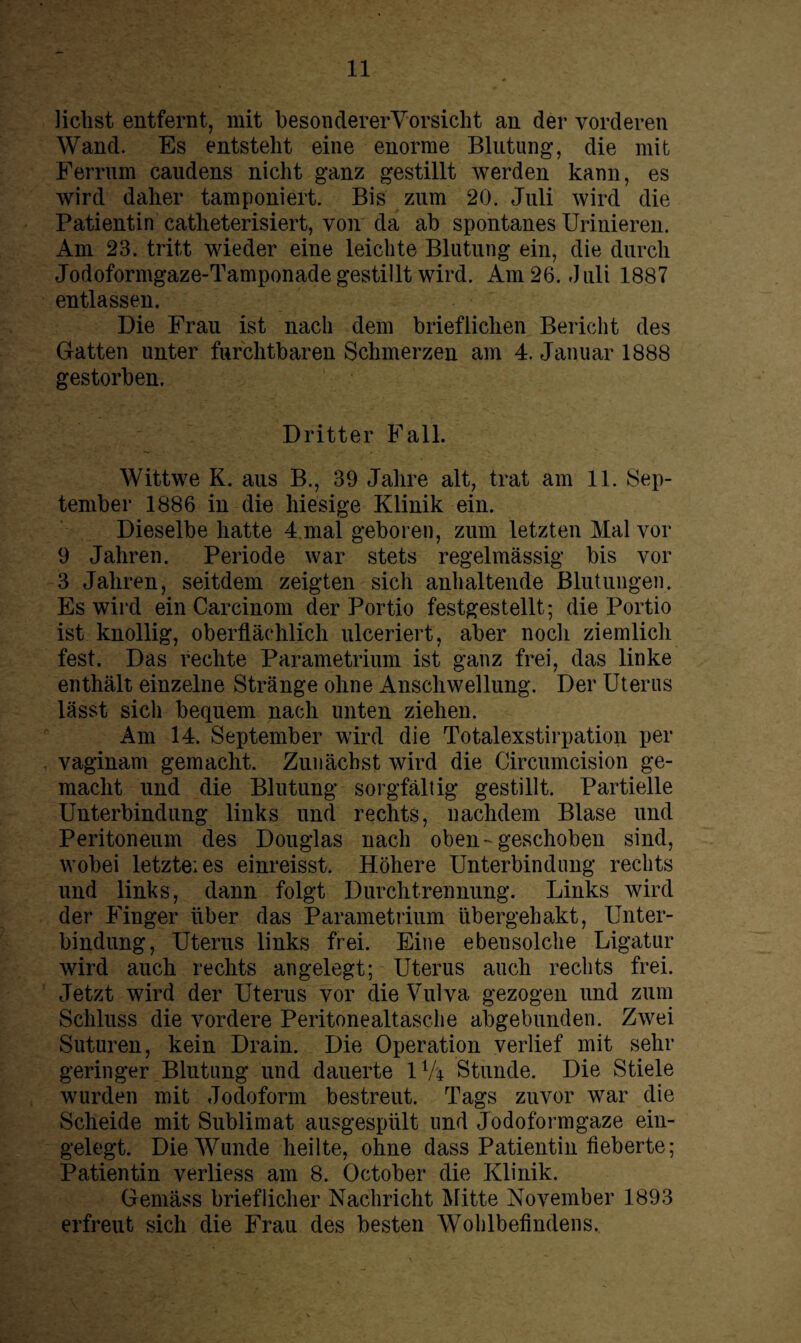 liebst entfernt, mit besondererVorsicht an der vorderen Wand. Es entsteht eine enorme Blutung’, die mit Ferrum caudens nicht ganz gestillt werden kann, es wird daher tamponiert. Bis zum 20. Juli wird die Patientin catheterisiert, von da ab spontanes Urinieren. x4m 23. tritt wieder eine leichte Blutung ein, die durch Jodoformgaze-Tamponade gestillt wird. Am 26. Juli 1887 entlassen. Die Frau ist nach dem brieflichen Bericht des Gatten unter furchtbaren Schmerzen am 4. Januar 1888 gestorben. Dritter Fall. Wittwe K. aus B., 39 Jahre alt, trat am 11. Sep¬ tember 1886 in die hiesige Klinik ein. Dieselbe hatte 4 mal geboren, zum letzten Mal vor 9 Jahren. Periode war stets regelmässig bis vor 3 Jahren, seitdem zeigten sich anhaltende Blutungen. Es wird ein Carcinom der Portio festgestellt; die Portio ist knollig, oberflächlich ulceriert, aber noch ziemlich fest. Das rechte Parametrium ist ganz frei, das linke enthält einzelne Stränge ohne Anschwellung. Der Uterus lässt sich bequem nach unten ziehen. Am 14. September wird die Totalexstirpation per vaginam gemacht. Zunächst wird die Circumcision ge¬ macht und die Blutung sorgfältig gestillt. Partielle Unterbindung links und rechts, nachdem Blase und Peritoneum des Douglas nach oben-geschoben sind, wobei letzte: es einreisst. Höhere Unterbindung rechts und links, dann folgt Durchtrennung. Links wird der Finger über das Parametrium libergehakt, Unter¬ bindung, Uterus links frei. Eine ebensolche Ligatur wird auch rechts angelegt; Uterus auch rechts frei. Jetzt wird der Uterus vor die Vulva gezogen und zum Schluss die vordere Peritonealtasche abgebunden. Zwei Suturen, kein Drain. Die Operation verlief mit sehr geringer Blutung und dauerte 1 V'4 Stunde. Die Stiele wurden mit Jodoform bestreut. Tags zuvor war die Scheide mit Sublimat ausgespült und Jodoformgaze ein¬ gelegt. Die Wunde heilte, ohne dass Patientin fieberte; Patientin verliess am 8. October die Klinik. Gemäss brieflicher Nachricht Mitte November 1893 erfreut sich die Frau des besten Wohlbefindens.