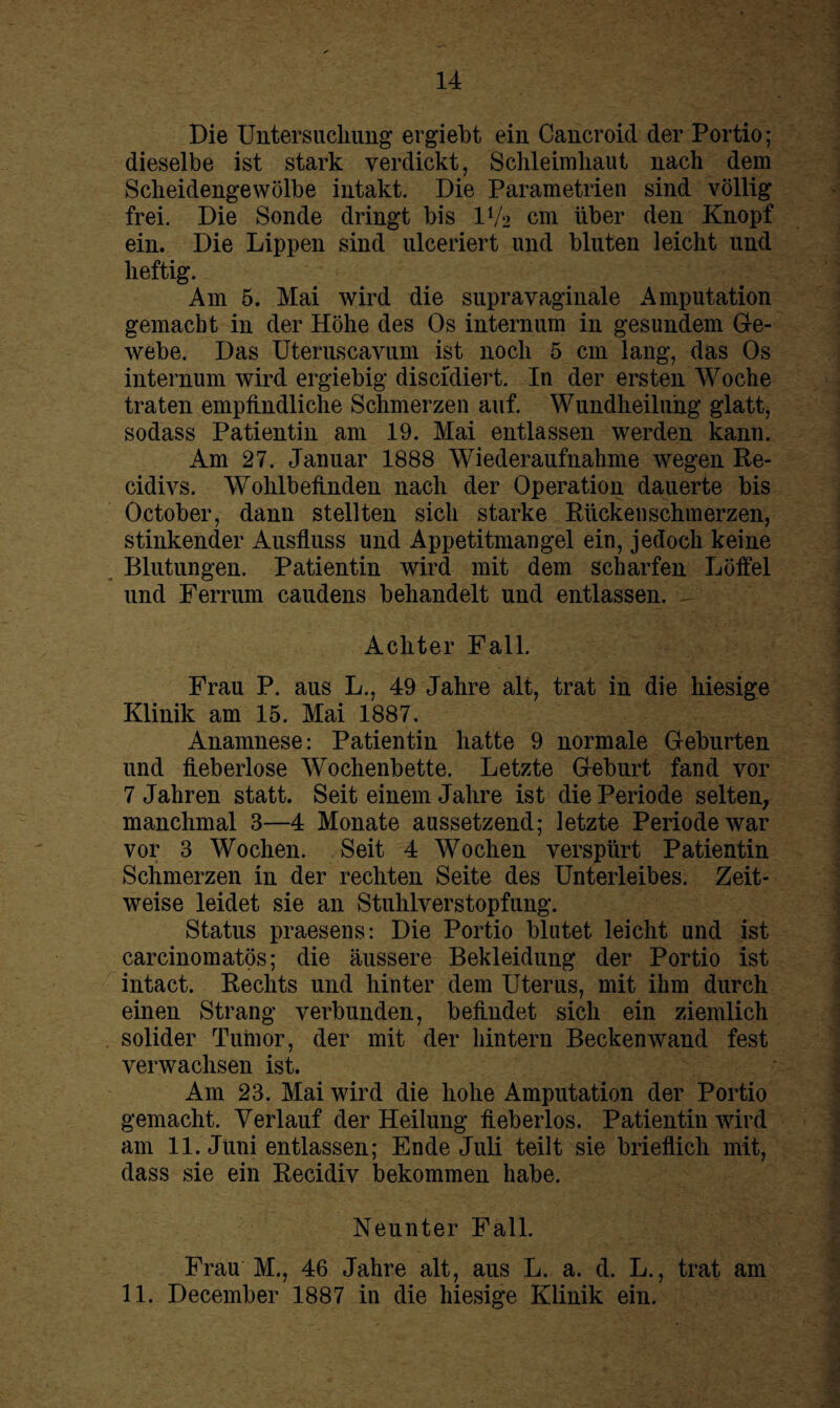 Die Untersuchung ergiebt ein Cancroid der Portio ; dieselbe ist stark verdickt, Schleimhaut nach dem Scheidengewölbe intakt. Die Parametrien sind völlig frei. Die Sonde dringt bis IV2 cm über den Knopf ein. Die Lippen sind ulceriert und bluten leicht und heftig. Am 5. Mai wird die supravaginale Amputation gemacht in der Höhe des Os internum in gesundem Ge¬ webe. Das Uteruscavum ist noch 5 cm lang, das Os internum wird ergiebig discidiert. In der ersten Woche traten empfindliche Schmerzen auf. Wundheiluhg glatt, sodass Patientin am 19. Mai entlassen werden kann. Am 27. Januar 1888 Wiederaufnahme wegen Re- cidivs. Wohlbefinden nach der Operation dauerte bis October, dann stellten sich starke Rücken schm erzen, stinkender Ausfluss und Appetitmangel ein, jedoch keine Blutungen. Patientin wird mit dem scharfen Löffel und Ferrum caudens behandelt und entlassen. - Achter Fall. Frau P. aus L., 49 Jahre alt, trat in die hiesige Klinik am 15. Mai 1887. Anamnese: Patientin hatte 9 normale Geburten und fieberlose Wochenbette. Letzte Geburt fand vor 7 Jahren statt. Seit einem Jahre ist die Periode selten, manchmal 3—4 Monate aussetzend; letzte Periode war vor 3 Wochen. Seit 4 Wochen verspürt Patientin Schmerzen in der rechten Seite des Unterleibes. Zeit¬ weise leidet sie an Stuhlverstopfung. Status praesens: Die Portio blutet leicht und ist carcinomatös; die äussere Bekleidung der Portio ist intact. Rechts und hinter dem Uterus, mit ihm durch einen Strang verbunden, befindet sich ein ziemlich solider Tumor, der mit der hintern Beckenwand fest verwachsen ist. Am 23. Mai wird die hohe Amputation der Portio gemacht. Verlauf der Heilung fieberlos. Patientin wird am 11. Juni entlassen; Ende Juli teilt sie brieflich mit, dass sie ein Recidiv bekommen habe. Neunter Fall. Frau M., 46 Jahre alt, aus L. a. d. L., trat am 11. December 1887 in die hiesige Klinik ein.