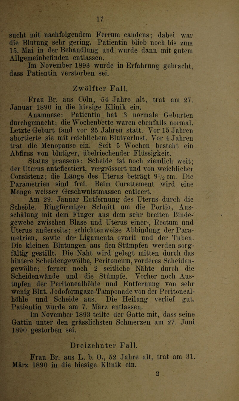 sucht mit nachfolgendem Ferrum caudens; dabei war die Blutung sehr gering. Patientin blieb noch bis zum 15. Mai in der Behandlung und wurde dann mit gutem Allgemeinbefinden entlassen. Im November 1893 wurde in Erfahrung gebracht, dass Patientin verstorben sei. Zwölfter Fall. Frau Br. aus Cöln, 54 Jahre alt, trat am 27. Januar 1890 in die hiesige Klinik ein. Anamnese: Patientin hat 3 normale Geburten durchgemacht; die Wochenbette waren ebenfalls normal. Letzte Geburt fand vor 25 Jahren statt. Vor 15 Jahren abortierte sie mit reichlichem Blutverlust. Vor 4 Jahren trat die Menopause ein. Seit 5 Wochen besteht ein Abfluss von blutiger, übelriechender Flüssigkeit. Status praesens: Scheide ist noch ziemlich weit; der Uterus antellectiert, vergrössert und von weichlicher Consistenz; die Länge des Uterus beträgt 9V2cm. Die Parametrien sind frei. Beim Curettement wird eine Menge weisser Geschwulstmassen entleert. Am 29. Januar Entfernung des Uterus durch die Scheide. Ringförmiger Schnitt um die Portio, Aus¬ schälung mit dem Finger aus dem sehr breiten Binde¬ gewebe zwischen Blase und Uterus einer-, Rectum und Uterus anderseits; schichtenweise Abbindung der Para¬ metrien, sowie der Ligamenta ovarii und der Tuben. Die kleinen Blutungen aus den Stümpfen werden sorg¬ fältig gestillt. Die Naht wird gelegt mitten durch das hintere Scheidengewölbe, Peritoneum, vorderes Scheiden¬ gewölbe; ferner noch 2 seitliche Nähte durch die Scheidenwände und die Stümpfe. Vorher noch Aus¬ tupfen der Peritonealhöhle und Entfernung von sehr wenig Blut. Jodoformgaze-Tamponade von der Peritoneal¬ höhle und Scheide aus. Die Heilung verlief gut. Patientin wurde am 7. März entlassen. Im November 1893 teilte der Gatte mit, dass seine Gattin unter den grässlichsten Schmerzen am 27. Juni 1890 gestorben sei. * Dreizehnter Fall. Frau Br. aus L. b. 0., 52 Jahre alt, trat am 31. März 1890 in die hiesige Klinik ein. 2