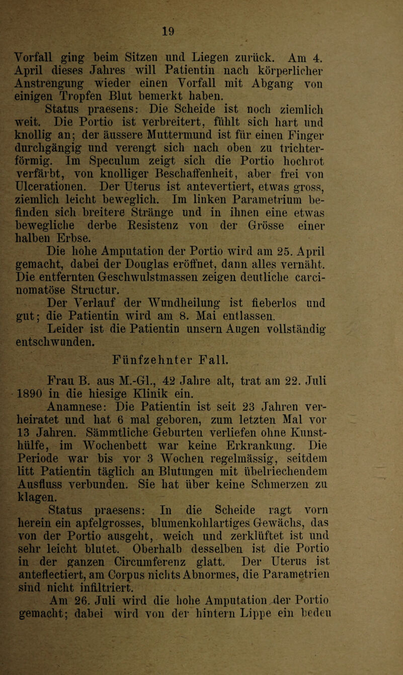 Vorfall ging beim Sitzen und Liegen zurück. Am 4. April dieses Jahres will Patientin nach körperlicher Anstrengung wieder einen Vorfall mit Abgang von einigen Tropfen Blut bemerkt haben. Status praesens: Die Scheide ist noch ziemlich weit. Die Portio ist verbreitert, fühlt sich hart und knollig an; der äussere Muttermund ist für einen Finger durchgängig und verengt sich nach oben zu trichter¬ förmig. Im Speculum zeigt sich die Portio hochrot verfärbt, von knolliger Beschaffenheit, aber frei von Ulcerationen. Der Uterus ist antevertiert, etwas gross, ziemlich leicht beweglich. Im linken Parametrium be¬ finden sich breitere Stränge und in ihnen eine etwas bewegliche derbe Eesistenz von der Grösse einer halben Erbse. Die hohe Amputation der Portio wird am 25. April gemacht, dabei der Douglas eröffnet, dann alles vernäht. Die entfernten Geschwulstmassen zeigen deutliche carci- nomatöse Structur. Der Verlauf der Wundheilung ist ffeberlos und gut; die Patientin wird am 8. Mai entlassen. Leider ist die Patientin unsern Augen vollständig entschwunden. Fünfzehnt er Fall. — ■ ' . . . v Frau B. aus M.-Gl., 42 Jahre alt, trat am 22. Juli 1890 in die hiesige Klinik ein. Anamnese: Die Patientin ist seit 23 Jahren ver¬ heiratet und hat 6 mal geboren, zum letzten Mal vor 13 Jahren. Sämmtliche Geburten verliefen ohne Kunst¬ hülfe, im Wochenbett war keine Erkrankung. Die Periode war bis vor 3 Wochen regelmässig, seitdem litt Patientin täglich an Blutungen mit übelriechendem Ausfluss verbunden. Sie hat über keine Schmerzen zu klagen. Status praesens: In die Scheide ragt vorn herein ein apfelgrosses, blumenkohlartiges Gewächs, das von der Portio ausgeht, weich und zerklüftet ist und sehr leicht blutet. Oberhalb desselben ist die Portio in der ganzen Circumferenz glatt. Der Uterus ist anteflectiert, am Corpus nichts Abnormes, die Parametrien sind nicht infiltriert. Am 26. Juli wird die hohe Amputation 4er Portio gemacht; dabei wird von der hintern Lippe ein bedeu