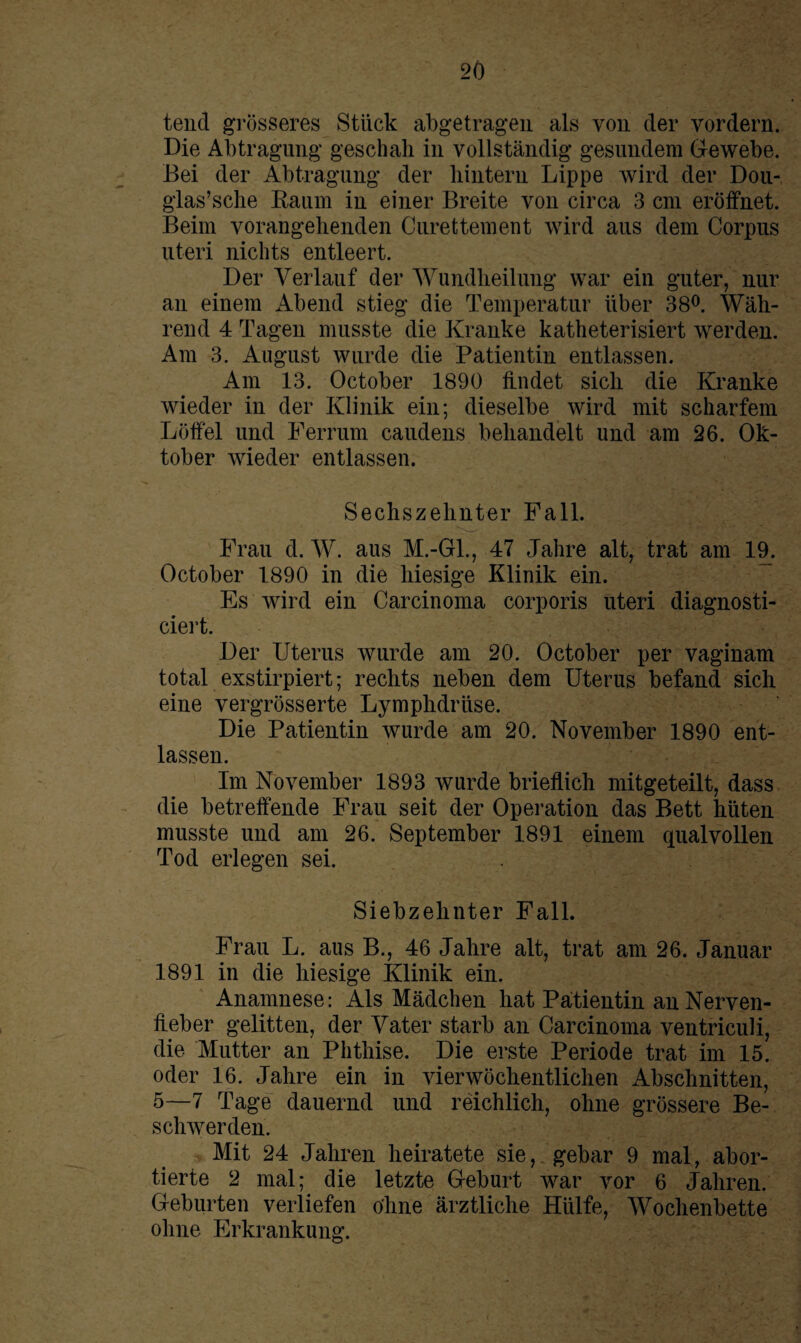 tend grösseres Stück abgetragen als von der vordem. Die Abtragung geschah in vollständig gesundem Gewebe. Bei der Abtragung der hintern Lippe wird der Dou- glas’sche Kaum in einer Breite von circa 3 cm eröffnet. Beim vorangehenden Curettement wird aus dem Corpus uteri nichts entleert. Der Verlauf der Wundheilung war ein guter, nur an einem Abend stieg die Temperatur über 38°. Wäh¬ rend 4 Tagen musste die Kranke katheterisiert werden. Am 3. August wurde die Patientin entlassen. Am 13. October 1890 findet sich die Kranke wieder in der Klinik ein; dieselbe wird mit scharfem Löffel und Ferrum caudens behandelt und am 26. Ok¬ tober wieder entlassen. Sechszehnter Fall. Frau d. W. aus M.-Gl., 47 Jahre alt, trat am 19. October 1890 in die hiesige Klinik ein. Es wird ein Carcinoma corporis uteri diagnosti- ciert. Der Uterus wurde am 20. October per vaginam total exstirpiert; rechts neben dem Uterus befand sich eine vergrösserte Lymphdrüse. Die Patientin wurde am 20. November 1890 ent¬ lassen. Im November 1893 wurde brieflich mitgeteilt, dass die betreffende Frau seit der Operation das Bett hüten musste und am 26. September 1891 einem qualvollen Tod erlegen sei. Siebzehnter Fall. Frau L. aus B., 46 Jahre alt, trat am 26. Januar 1891 in die hiesige Klinik ein. Anamnese: Als Mädchen hat Patientin an Nerven¬ fieber gelitten, der Vater starb an Carcinoma ventriculi, die Mutter an Phthise. Die erste Periode trat im 15. oder 16. Jahre ein in vierwöchentlichen Abschnitten, 5—7 Tage dauernd und reichlich, ohne grössere Be¬ schwerden. Mit 24 Jahren heiratete sie, gebar 9 mal, abor¬ tierte 2 mal; die letzte Geburt war vor 6 Jahren. Geburten verliefen ohne ärztliche Hülfe, Wochenbette ohne Erkrankung.