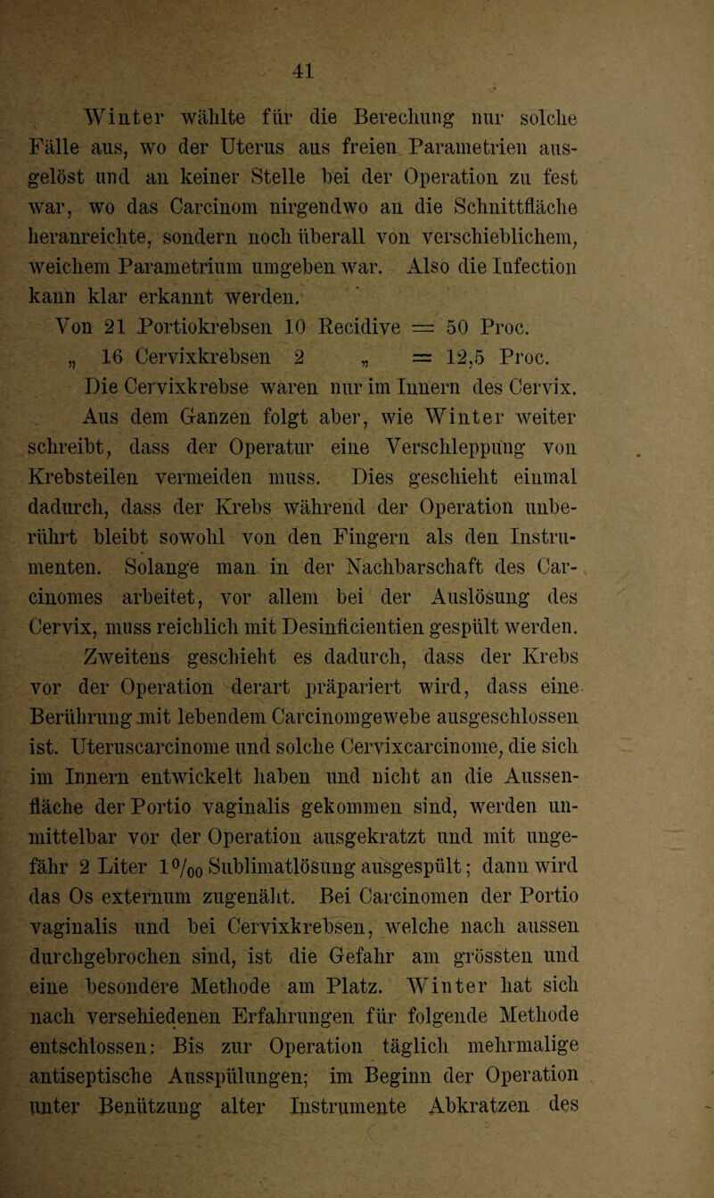 Winter wählte für die Bereclmng nur solche Fälle aus, wo der Uterus aus freien Parametrien aus- gelöst und an keiner Stelle hei der Operation zu fest war, wo das Carcinom nirgendwo an die Schnittfläche heranreichte, sondern noch überall von verschieblichem, weichem Parametrium umgeben war. Also die Infection kann klar erkannt werden. Von 21 Portiokrebsen 10 Recidive == 50 Proc. „ 16 Cervixkrebsen 2 „ = 12,5 Proc. Die Cervixkrebse waren nur im Innern des Cervix. Aus dem Ganzen folgt aber, wie Winter weiter schreibt, dass der Operatur eine Verschleppung von Krebsteilen vermeiden muss. Dies geschieht einmal dadurch, dass der Krebs während der Operation unbe¬ rührt bleibt sowohl von den Fingern als den Instru¬ menten. Solange man in der Nachbarschaft des Car- cinomes arbeitet, vor allem bei der Auslösung des Cervix, muss reichlich mit Desinhcientien gespült werden. Zweitens geschieht es dadurch, dass der Krebs vor der Operation derart präpariert wird, dass eine Berührung mit lebendem Carcinomgewebe ausgeschlossen ist. Uteruscarcinome und solche Cervixcarcinome, die sich im Innern entwickelt haben und nicht an die Aussen- fläche der Portio vaginalis gekommen sind, werden un¬ mittelbar vor der Operation ausgekratzt und mit unge¬ fähr 2 Liter 1 °/00 Sublimatlösung ausgespült; dann wird das Os externum zugenäht. Bei Carcinomen der Portio vaginalis und bei Cervixkrebsen, welche nach aussen durchgebrochen sind, ist die Gefahr am grössten und eine besondere Methode am Platz. Winter hat sich nach verschiedenen Erfahrungen für folgende Methode entschlossen: Bis zur Operation täglich mehrmalige antiseptische Ausspülungen; im Beginn der Operation unter Benützung alter Instrumente Abkratzen des fei