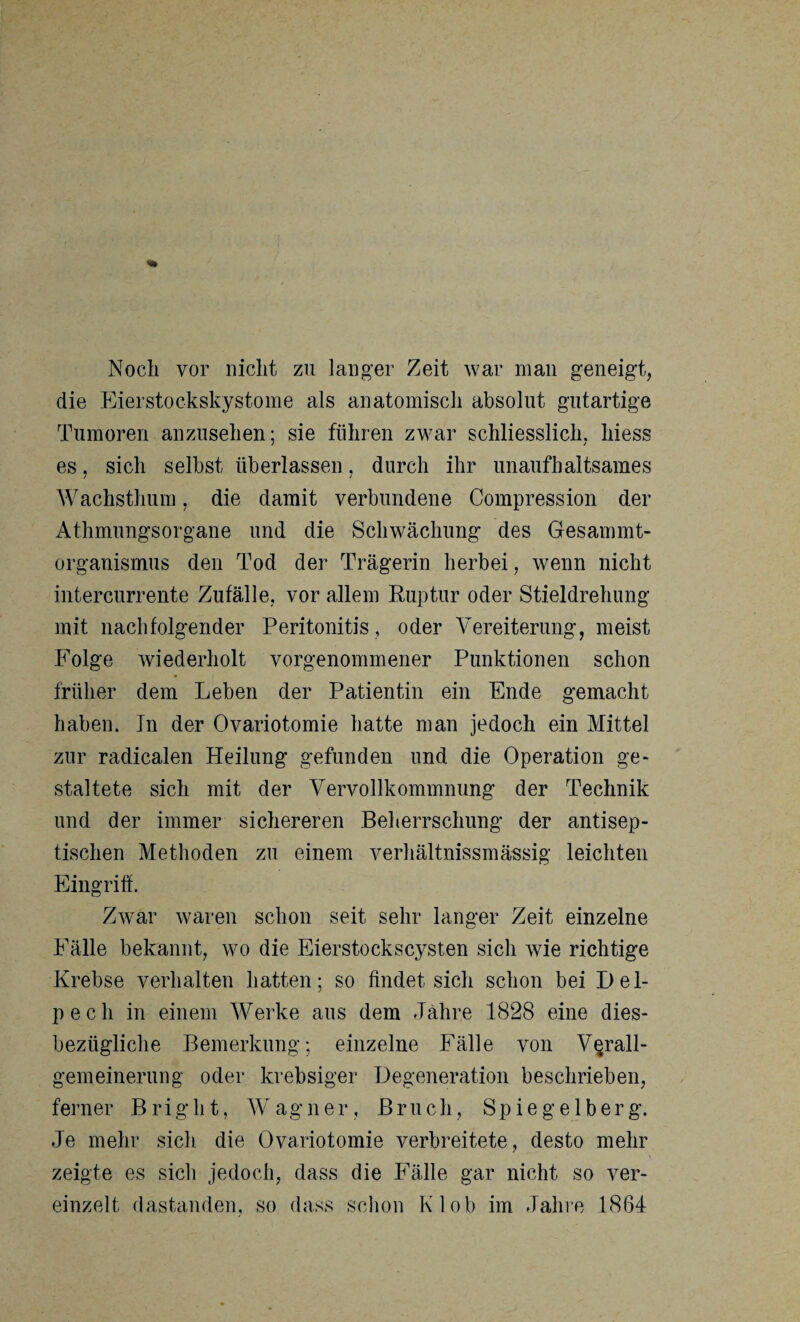 Noch vor nicht zu langer Zeit war man geneigt, die Eierstockskystome als anatomisch absolut gutartige Tumoren anzusehen; sie führen zwar schliesslich, hiess es, sich selbst überlassen, durch ihr unaufhaltsames Wachsthum, die damit verbundene Compression der Athmungsorgane und die Schwächung des Gesammt- organismus den Tod der Trägerin herbei, wenn nicht intercurrente Zufälle, vor allem Ruptur oder Stieldrelmng mit nachfolgender Peritonitis , oder Vereiterung, meist Folge wiederholt vorgenommener Punktionen schon früher dem Leben der Patientin ein Ende gemacht haben. In der Ovariotomie hatte man jedoch ein Mittel zur radicalen Heilung gefunden und die Operation ge¬ staltete sich mit der Vervollkommnung der Technik und der immer sichereren Beherrschung der antisep¬ tischen Methoden zu einem verhältnissmässig leichten Eingriff. Zwar waren schon seit sehr langer Zeit einzelne Fälle bekannt, wo die Eierstockscysten sich wie richtige Krebse verhalten hatten; so findet sich schon bei Del- pech in einem Werke aus dem Jahre 1828 eine dies¬ bezügliche Bemerkung; einzelne Fälle von Verall¬ gemeinerung oder krebsiger Degeneration beschrieben, ferner Bright, Wagner, Bruch, Spiegelberg. Je mehr sich die Ovariotomie verbreitete, desto mehr zeigte es sich jedoch, dass die Fälle gar nicht so ver¬ einzelt dastanden, so dass schon Kl ob im Jahre 1864