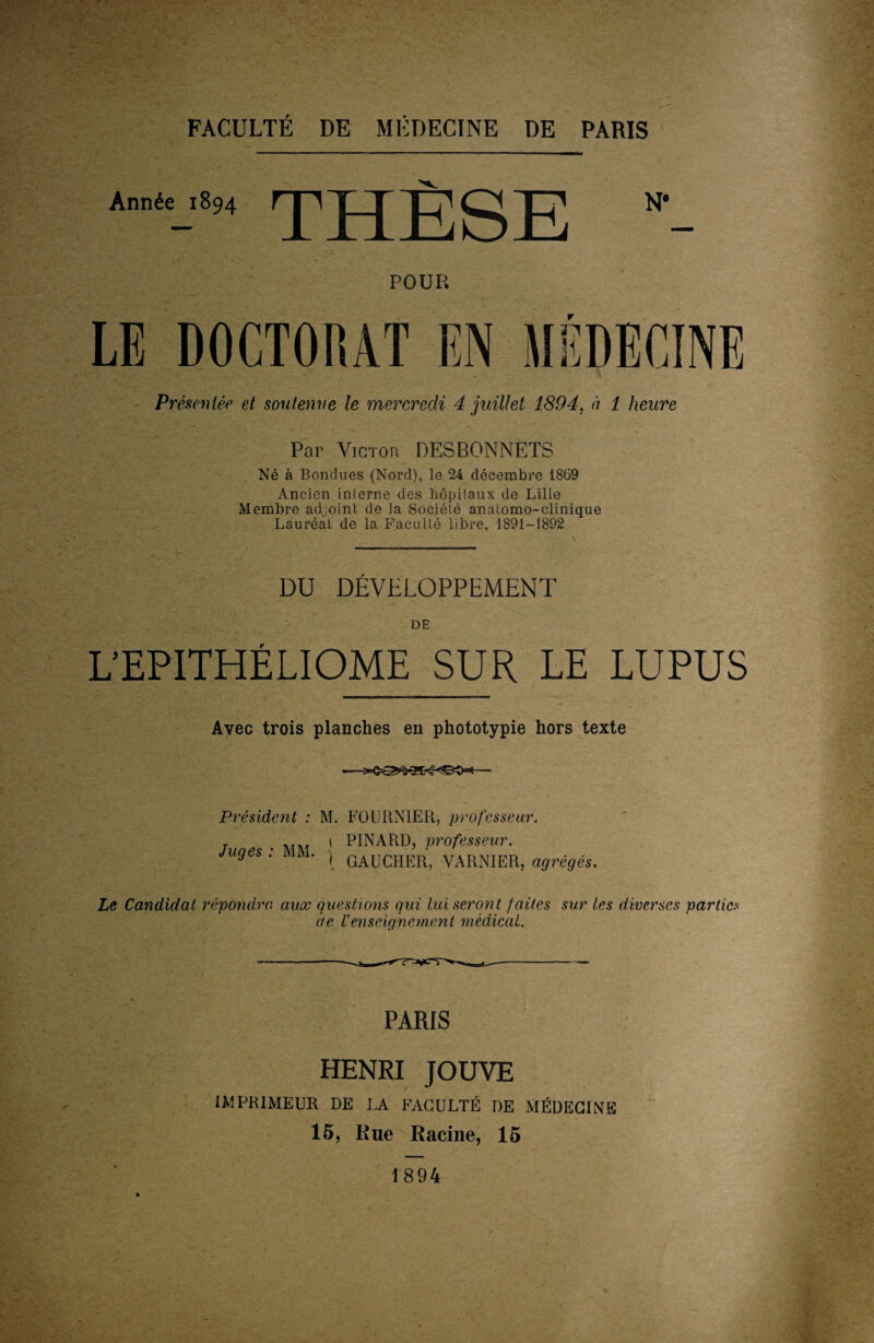 Année 1894 THÈSE N* POUR LE DOCTORAT EN MÉDECINE Présentée et soutenue le mercredi 4 juillet 1894. à 1 heure Par Victor DESBONNETS Né à Bondues (Nord), le 24 décembre 1869 Ancien interne des hôpitaux de Lille Membre adjoint de la Société anatomo-clinique Lauréat de la Faculté libre, 1891-1892 DU DÉVELOPPEMENT DE L’EPITHÉLIOME SUR LE LUPUS Avec trois planches en phototypie hors texte Président : M. FOURNIER, professeur. Juges : MM. , \ PINARD, professeur. { GAUCHER, YARNIER, agrégés. Le Candidat répondra aux questions qui lui seront faites sur les diverses parties de Venseignement médical. PARIS HENRI JOUVE IMPRIMEUR DE LA FACULTÉ DE MÉDECINE 15, Rue Racine, 15 1894