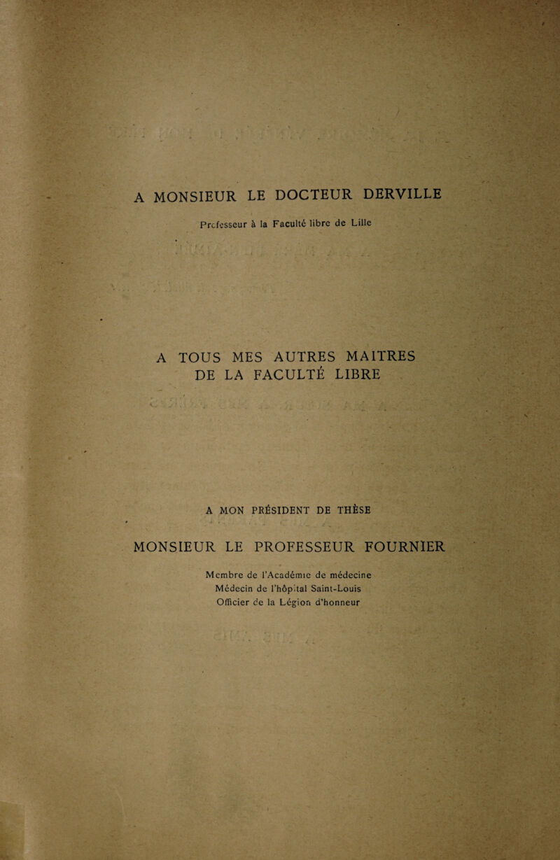 A MONSIEUR LE DOCTEUR DERVILLE Professeur à la Faculté libre de Lille A TOUS MES AUTRES MAITRES DE LA FACULTÉ LIBRE A MON PRÉSIDENT DE THÈSE ' ; '* '.•• • • C t • MONSIEUR LE PROFESSEUR FOURNIER Membre de l’Académie de médecine Médecin de l’hôpital Saint-Louis Officier de la Légion d’honneur
