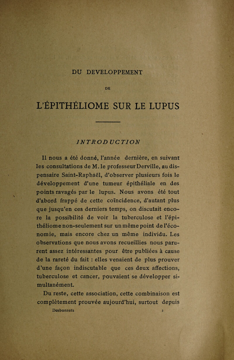 DU DEVELOPPEMENT , / DE L’ÉPITHÉLIOME SUR LE LUPUS JNTROD UCTION Il nous a été donné, Tannée dernière, en suivant les consultations de M. le professeur Derville, au dis¬ pensaire Saint-Raphàël, d’observer plusieurs fois le développement d’une tumeur épithéliale en des points ravagés par le lupus. Nous avons été tout d’abord frappé de cette coïncidence, d’autant plus que jusqu’en ces derniers temps, on discutait enco¬ re la possibilité de voir la tuberculose et l’épi- théliome non-seulement sur un même point de l’éco¬ nomie, mais encore chez un même individu. Les observations que nous avons recueillies nous paru¬ rent assez intéressantes pour être publiées à cause de la rareté du fait : elles venaient de plus prouver d’une façon indiscutable que ces deux affections, tuberculose et cancer, pouvaient se développer si¬ multanément. Du reste, cette association, cette combinaison est complètement prouvée aujourd’hui, surtout depuis