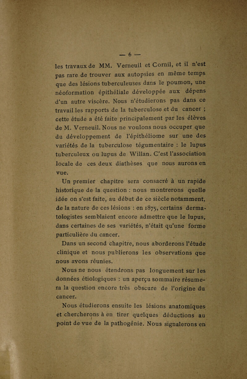 pas rare de trouver aux autopsies en même temps que des lésions tuberculeuses dans le poumon, une néoformation épithéliale développée aux dépens d'un autre viscère. Nous n'étudierons pas dans ce travailles rapports de la tuberculose et du cancer ; cette étude a été faite principalement par les élèves de M. Verneuil. Nous ne voulons nous occuper que du développement de l'épithéliome sur une des variétés de la tuberculose tégumentaire : le lupus tuberculeux ou lupus de Willan. C’est l’association locale de ces deux diathèses que nous aurons en vue. Un premier chapitre sera consacré à un rapide historique de la question : nous montrerons quelle idée on s’est faite, au début de ce siècle notamment, de la nature de ces lésions : en 1875, certains derma- tologistes semblaient encore admettre que le lupus, dans certaines de ses variétés, n’était qu’une forme particulière du cancer. Dans un second chapitre, nous aborderons l'étude clinique et nous publierons les observations que nous avons réunies. Nous ne nous étendrons pas longuement sur les données étiologiques : un aperçu sommaire résume¬ ra la question encore très obscure de l'origine du çjre! \ cancer. Nous étudierons ensuite les lésions anatomiques et chercherons à en tirer quelques déductions au point de vue de la pathogénie. Nous signalerons en
