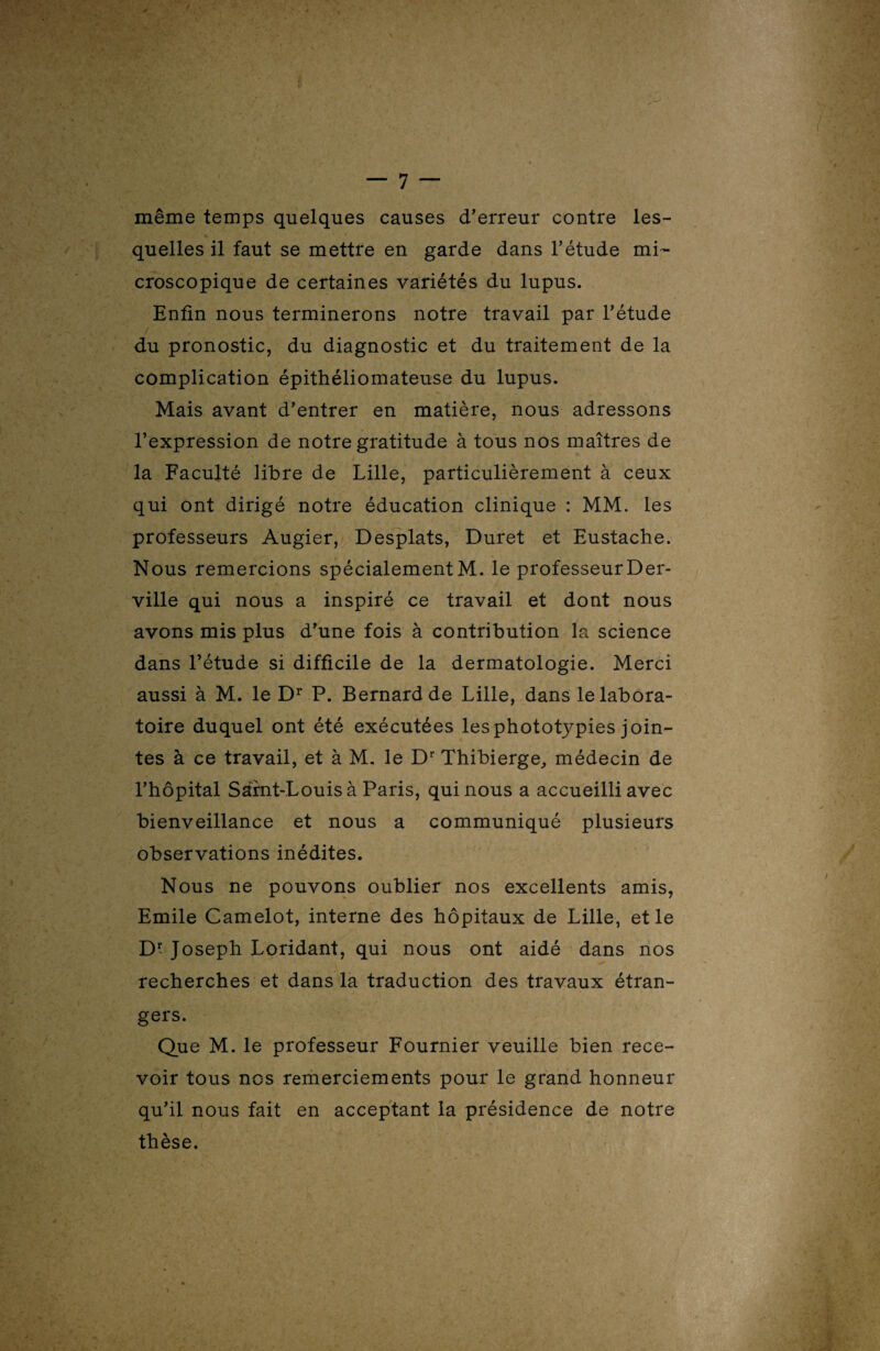 même temps quelques causes d'erreur contre les¬ quelles il faut se mettre en garde dans l’étude mi¬ croscopique de certaines variétés du lupus. Enfin nous terminerons notre travail par l’étude / du pronostic, du diagnostic et du traitement de la complication épithéliomateuse du lupus. Mais avant d’entrer en matière, nous adressons l’expression de notre gratitude à tous nos maîtres de la Faculté libre de Lille, particulièrement à ceux qui ont dirigé notre éducation clinique : MM. les professeurs Augier, Desplats, Duret et Eustache. Nous remercions spécialement M. le professeurDer- ville qui nous a inspiré ce travail et dont nous avons mis plus d’une fois à contribution la science dans l’étude si difficile de la dermatologie. Merci aussi à M. le Dr P. Bernard de Lille, dans le labora¬ toire duquel ont été exécutées lesphototypies join¬ tes à ce travail, et à M. le Dr Thibierge, médecin de l’hôpital Saint-Louis à Paris, qui nous a accueilli avec bienveillance et nous a communiqué plusieurs observations inédites. Nous ne pouvons oublier nos excellents amis, Emile Camelot, interne des hôpitaux de Lille, et le Dr Joseph Loridant, qui nous ont aidé dans nos recherches et dans la traduction des travaux étran¬ gers. Que M. le professeur Fournier veuille bien rece¬ voir tous nos remerciements pour le grand honneur qu’il nous fait en acceptant la présidence de notre thèse.