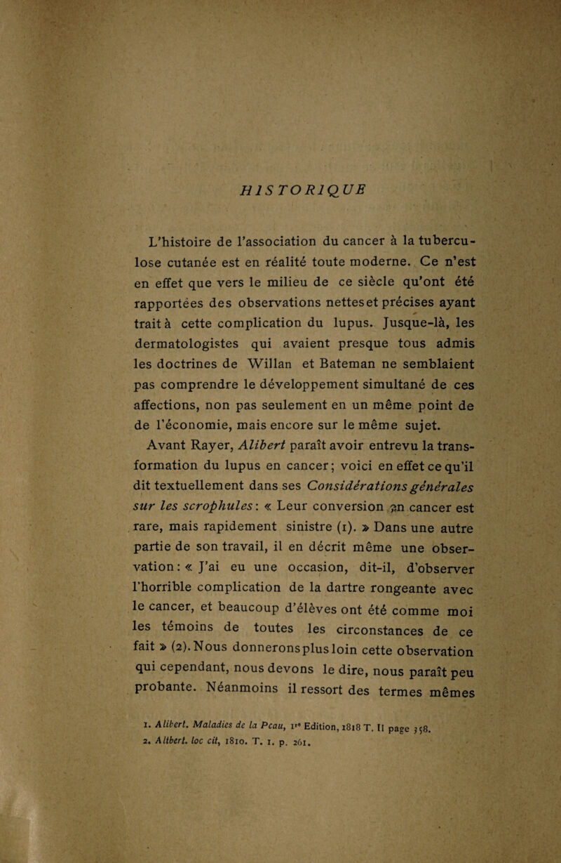 HISTORIQUE L'histoire de l'association du cancer à la tubercu¬ lose cutanée est en réalité toute moderne. Ce n’est en effet que vers le milieu de ce siècle qu'ont été rapportées des observations nettes et précises ayant trait à cette complication du lupus. Jusque-là, les dermatologistes qui avaient presque tous admis les doctrines de Willan et Bateman ne semblaient pas comprendre le développement simultané de ces affections, non pas seulement en un même point de de l'économie, mais encore sur le même sujet. Avant Rayer, Alibert paraît avoir entrevu la trans¬ formation du lupus en cancer; voici en effet ce qu’il dit textuellement dans ses Considérations générales sur les scrophules : « Leur conversion ~n cancer est rare, mais rapidement sinistre (i). » Dans une autre partie de son travail, il en décrit même une obser¬ vation: «J’ai eu une occasion, dit-il, d’observer l’horrible complication de la dartre rongeante avec le cancer, et beaucoup d’élèves ont été comme moi les témoins de toutes les circonstances de ce fait ^ (2). Nous donnerons plus loin cette observation qui cependant, nous devons le dire, nous paraît peu probante. Néanmoins il ressort des termes mêmes 1. Alikert. Maladies de la Peau, i*9 Edition, 1818 T. Il paee $58.