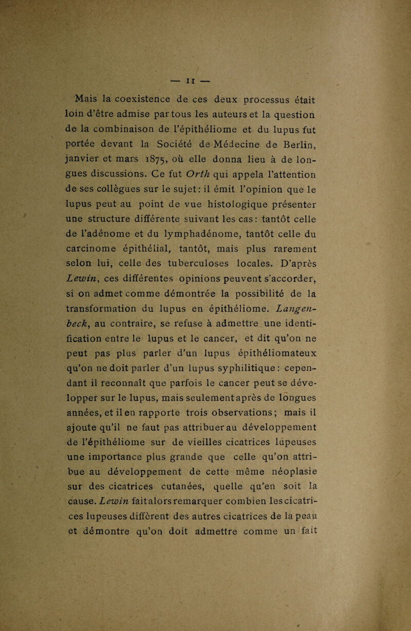 Mais la coexistence de ces deux processus était loin d’être admise par tous les auteurs et la question de la combinaison de l’épithéliome et du lupus fut portée devant la Société de Médecine de Berlin, janvier et mars 1875, °ù elle donna lieu à de lon¬ gues discussions. Ce fut Orth qui appela l’attention de ses collègues sur le sujet: il émit l’opinion que le lupus peut au point de vue histologique présenter une structure différente suivant les cas: tantôt celle de l’adénome et du lymphadénome, tantôt celle du carcinome épithélial, tantôt, mais plus rarement selon lui, celle des tuberculoses locales. D’après Lewin, ces différentes opinions peuvent s’accorder, si on admet comme démontrée la possibilité de la transformation du lupus en épithéliome. Lang en- beck, au contraire, se refuse à admettre une identi¬ fication entre le lupus et le cancer, et dit qu’on ne peut pas plus parler d’un lupus épithéliomateux qu’on ne doit parler d’un lupus syphilitique: cepen¬ dant il reconnaît que parfois le cancer peut se déve¬ lopper sur le lupus, mais seulement après de longues années, et il en rapporte trois observations ; mais il ajoute qu’il ne faut pas attribuer au développement de l’épithéliome sur de vieilles cicatrices lupeuses une importance plus grande que celle qu’on attri¬ bue au développement de cette même néoplasie sur des cicatrices cutanées, quelle qu’en soit la cause. Lewin fait alors remarquer combien les cicatri¬ ces lupeuses diffèrent des autres cicatrices de la peau et démontre qu’on doit admettre comme un fait