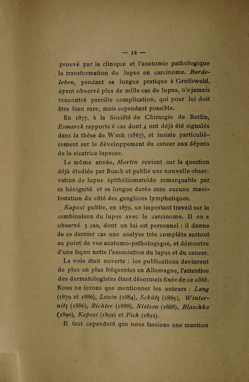 prouvé par la clinique et l’anatomie pathologique la transformation du lupus en carcinome. Barde- leben, pendant sa longue pratique à Greifswald, ayant observé plus de mille cas de lupus, n’a jamais rencontré pareille complication, qui pour lui doit être bien rare, mais cependant possible. En 1877, à la Société de Chirurgie de Berlin, Esmarck rapporte 6 cas dont 4 ont déjà été signalés dans la thèse de. Wenk (1867), et insiste particuliè¬ rement sur le développement du cancer aux dépens de la cicatrice lupeuse. La même année, Martin revient sur la question déjà étudiée par Busch et publie une nouvelle obser¬ vation de lupus épithéliomatoïde remarquable par sa bénignité et sa longue durée sans aucune mani¬ festation du côté des ganglions lymphatiques. Kaposi publie, en 1879. un important travail sur la combinaison du lupus avec le carcinome. Il en a observé 3 cas, dont un lui est personnel : il donne de ce dernier cas une analyse très complète surtout au point de vue anatomo-pathologique, et démontre d’une façon nette l'association du lupus et du cancer. La voie était ouverte : les publications devinrent de plus en plus fréquentes en Allemagne, l’attention des dermatologistes étant désormais fixée de ce côté. Nous ne ferons que mentionner les auteurs : Lang (1879 et 1886), Lewin (1884), S chût? (1885), Winter- nit\ (1886), Richter (1888), Nielsen (1888), Blaschko (1890), Kaposi (1892) et Rick (1893). Il faut cependant que nous fassions une mention