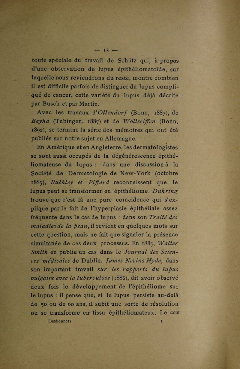 toute spéciale du travail de Schütz qui, à propos d'une observation de lupus épithéliomatoïde, sur laquelle nous reviendrons du reste, montre combien il est difficile parfois de distinguer du lupus compli¬ qué de cancer, cette variété du lupus déjà décrite par Buscb et par Martin. Avec les travaux d'Ollendorf (Bonn, 1887), de Bayha (Tubingen, 1887) et de Wollseiffen (Bonn, 1892), se termine la série des mémoires qui ont été publiés sur notre sujet en Allemagne. En Amérique et en Angleterre, les dermatologistes se sont aussi occupés de la dégénérescence épithé- liomateuse du lupus : dans une discussion à la Société de Dermatologie de New-York (octobre 1885), Bulkley et Piffard reconnaissent que le lupus peut se transformer en épitbéliome. Duhring trouve que c’est là une pure coïncidence qui s'ex¬ plique par le fait de l’hyperplasie épithéliale assez fréquente dans le cas de lupus : dans son Traité des maladies de la peau, il revient en quelques mots sur cette question, mais ne fait que signaler la présence simultanée de ces deux processus. En 1885, Walter Smith en publie un cas dans le Journal des Scien¬ ces médicales de Dublin. James Nevins Hyde, dans son important travail sur les rapports du lupus vulgaire avec la tuberculose (1886), dit avoir observé deux fois le développement de l'épithéliome sur le lupus : il pense que, si le lupus persiste au-delà de 50 ou de 60 ans, il subit une sorte de résolution ou se transforme en tissu épithéliomateux. Le cas Desbonnets ?