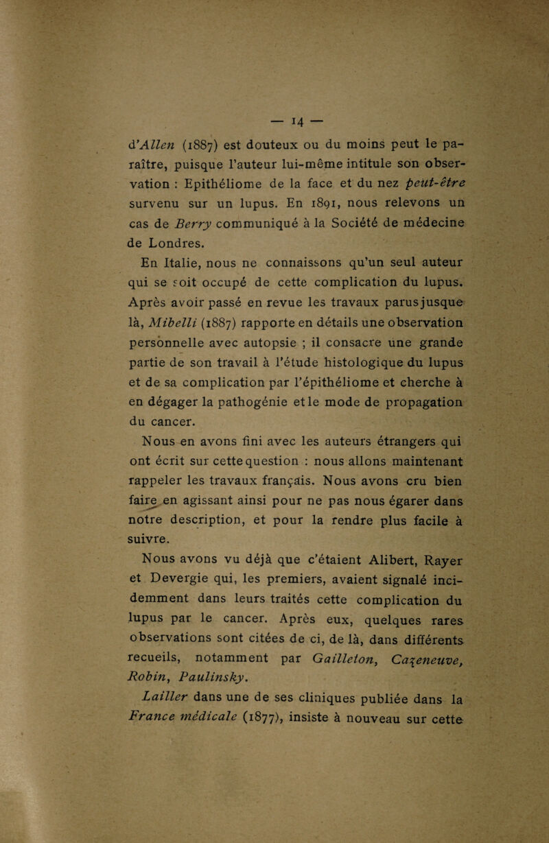 à?Allen (1887) es* douteux ou du moins peut le pa¬ raître, puisque l’auteur lui-même intitule son obser¬ vation : Epithéliome de la face et du nez peut-être survenu sur un lupus. En 1891, nous relevons un cas de Berry communiqué à la Société de médecine de Londres. En Italie, nous ne connaissons qu’un seul auteur qui se soit occupé de cette complication du lupus. Après avoir passé en revue les travaux parusjusque là, Mibelli (1887) rapporte en détails une observation personnelle avec autopsie ; il consacre une grande partie de son travail à l’étude histologique du lupus et de sa complication par l’épithéliome et cherche à en dégager la pathogénie et le mode de propagation du cancer. Nous en avons fini avec les auteurs étrangers qui ont écrit sur cette question : nous allons maintenant rappeler les travaux français. Nous avons cru bien faire en agissant ainsi pour ne pas nous égarer dans notre description, et pour la rendre plus facile à suivre. Nous avons vu déjà que c’étaient Alibert, Rayer et Devergie qui, les premiers, avaient signalé inci¬ demment dans leurs traités cette complication du lupus par le cancer. Après eux, quelques rares observations sont citées de ci, de là, dans différents recueils, notamment par Gailleton, Cazeneuve, Robin, Paulinshy. Laitier dans une de ses cliniques publiée dans la France médicale (1877), insiste à nouveau sur cette