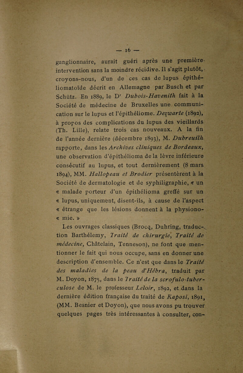 ganglionnaire, aurait guéri après une première- intervention sans la moindre récidive. Il s’agit plutôt, croyons-nous, d’un de ces cas de lupus epithe- liomatoïde décrit en Allemagne par Busch et par Schütz. En 1889, le Dr Dubois-Havenith fait à la Société de médecine de Bruxelles une communi¬ cation sur le lupus et l’épithéliome. De^warte (1892), à propos des complications du lupus des vieillards (Th. Lille), relate trois cas nouveaux. A la fin de l’année dernière (décembre 1893), M. Dubreuilh rapporte, dans les Archives cliniques de Bordeaux, une observation d’épithélioma delà lèvre inférieure consécutif au lupus, et tout dernièrement (8 mars 1894), MM. Hallopeau et Brodier présentèrent à la Société de dermatologie et de syphiligraphie, « un « malade porteur d’un épithélioma greffé sur un « lupus, uniquement, disent-ils, à cause de l’aspect « étrange que les lésions donnent à la physiono- « mie. » Les ouvrages classiques (Brocq, Duhring, traduc-, tion Barthélemy, Traité de chirurgie, Traité de médecine, Châtelain, Tenneson), ne font que men¬ tionner le fait qui nous occupe, sans en donner une description d’ensemble. Ce n’est que dans le Traité des maladies de la peau d'Hébra, traduit par M. Doyon, 1875, dans le Iraité de la scrofulo-tuber¬ culose de M. le professeur Leloir, 1892, et dans la dernière édition française du traité de Kaposi, 1891, (MM. Besnier et Doyon), que nous avons pu trouver quelques pages très intéressantes à consulter, con-