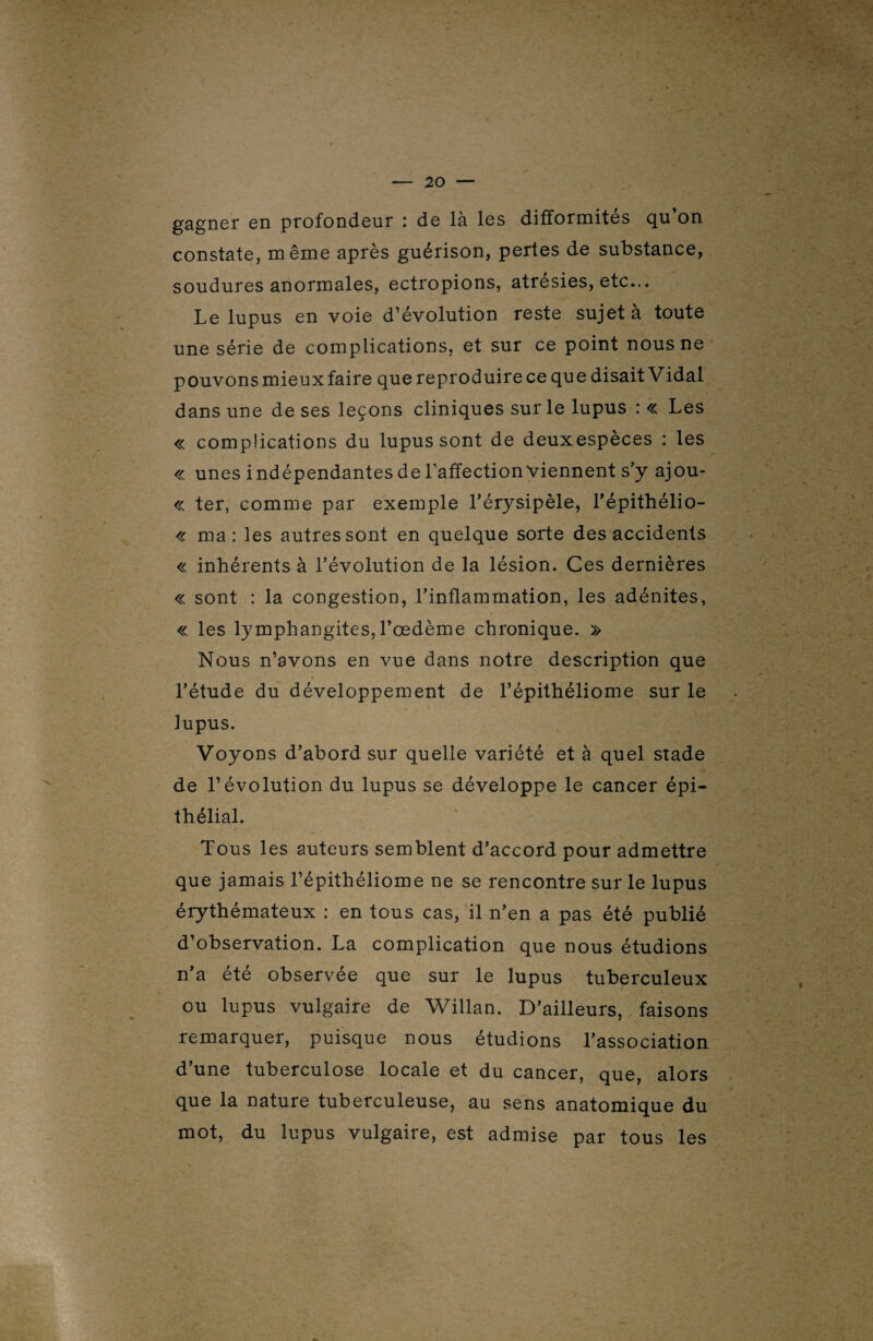 gagner en profondeur : de là les difformités qu’on constate, même après guérison, pertes de substance, soudures anormales, ectropions, atrésies, etc... Le lupus en voie d’évolution reste sujet à toute une série de complications, et sur ce point nous ne pouvons mieuxfaire que reproduire ce que disait Vidal dans une de ses leçons cliniques sur le lupus : « Les « complications du lupus sont de deux espèces : les « unes indépendantes de l’affection viennent s’y ajou- « ter, comme par exemple l’érysipèle, l’épithélio- « ma: les autres sont en quelque sorte des accidents « inhérents à l’évolution de la lésion. Ces dernières « sont : la congestion, l’inflammation, les adénites, « les lymphangites, l’œdème chronique. » Nous n’avons en vue dans notre description que l’étude du développement de l’épithéliome sur le lupus. Voyons d’abord sur quelle variété et à quel stade de l’évolution du lupus se développe le cancer épi¬ thélial. Tous les auteurs semblent d’accord pour admettre que jamais l’épithéliome ne se rencontre sur le lupus érythémateux : en tous cas, il n’en a pas été publié d’observation. La complication que nous étudions n’a été observée que sur le lupus tuberculeux ou lupus vulgaire de Willan. D’ailleurs, faisons remarquer, puisque nous étudions l’association d’une tuberculose locale et du cancer, que, alors que la nature tuberculeuse, au sens anatomique du mot, du lupus vulgaire, est admise par tous les