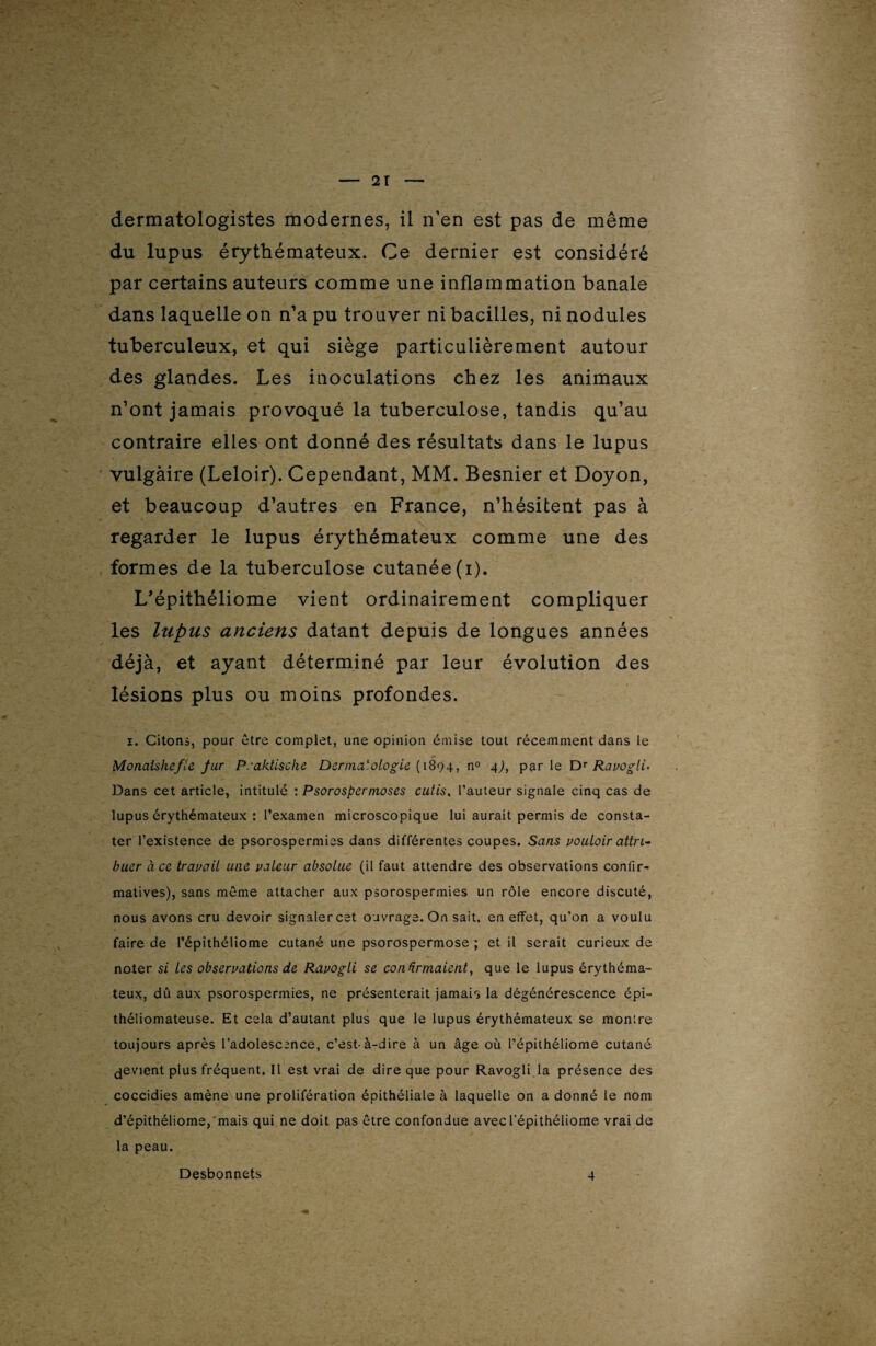 dermatologistes modernes, il n’en est pas de même du lupus érythémateux. Ce dernier est considéré par certains auteurs comme une inflammation banale dans laquelle on n’a pu trouver ni bacilles, ni nodules tuberculeux, et qui siège particulièrement autour des glandes. Les inoculations chez les animaux n’ont jamais provoqué la tuberculose, tandis qu’au contraire elles ont donné des résultats dans le lupus vulgaire (Leloir). Cependant, MM. Besnier et Doyon, et beaucoup d’autres en France, n’hésitent pas à regarder le lupus érythémateux comme une des formes de la tuberculose cutanée(i). L'épithéliome vient ordinairement compliquer les lupus anciens datant depuis de longues années déjà, et ayant déterminé par leur évolution des lésions plus ou moins profondes. i. Citons, pour être complet, une opinion émise tout récemment dans le Monalshefle fur Praktisclie Dermatologie ( 1894, n° 4), parle DT Ravogli. Dans cet article, intitulé : Psorospermoses cutis, l’auteur signale cinq cas de lupus érythémateux : l’examen microscopique lui aurait permis de consta¬ ter l’existence de psorospermies dans différentes coupes. Sans vouloir attri¬ buer à ce travail une valeur absolue (il faut attendre des observations confir¬ matives), sans même attacher aux psorospermies un rôle encore discuté, nous avons cru devoir signalercet ouvrage. On sait, en effet, qu’on a voulu faire de l’épithéliome cutané une psorospermose ; et il serait curieux de noter si les observations de Rdvogli se confirmaient, que le lupus érythéma¬ teux, dû aux psorospermies, ne présenterait jamais la dégénérescence épi- théliomateuse. Et cela d’autant plus que le lupus érythémateux se montre toujours après l’adolescence, c’est-à-dire à un âge où l’épithéliome cutané Revient plus fréquent. Il est vrai de dire que pour Ravogli la présence des coccidies amène une prolifération épithéliale à laquelle on a donné le nom d’épithéliome,'mais qui ne doit pas être confondue avecl’épithéliome vrai de la peau. Desbonnets