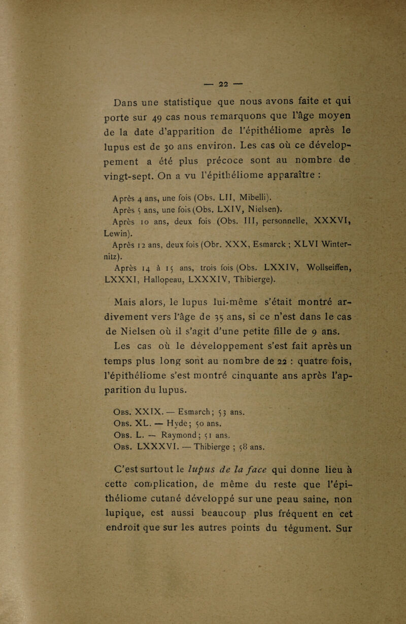 Dans une statistique que nous avons faite et qui porte sur 49 cas nous remarquons que l’âge moyen de la date d’apparition de l’épithéliome après le lupus est de 30 ans environ. Les cas où ce dévelop¬ pement a été plus précoce sont au nombre de vingt-sept. On a vu l’épitliéliome apparaître : Après 4 ans, une fois (Obs. LII, Mibelli). Après ) ans, une fois (Obs. LXIV, Nielsen). Après 10 ans, deux fois (Obs. III, personnelle, XXXVI, Lewin). Après 12 ans, deux fois (Obr. XXX, Esmarck ; XLVI Winter- nitz). Après 14 à 15 ans, trois fois (Obs. LXXIV, Wollseiffen, LXXXI, Hallopeau, LXXXIV, Thibierge). Mais alors, le lupus lui-même s’était montré ar- divement vers l’âge de 35 ans, si ce n’est dans le cas de Nielsen où il s’agit d’une petite fille de 9 ans. Les cas où le développement s’est fait après un temps plus long sont au nombre de 22 : quatre fois, l’épithéliome s’est montré cinquante ans après l’ap¬ parition du lupus. Obs. XXIX.— Esmarch; 33 ans. Obs. XL. — Hvde; 50 ans. Obs. L. — Raymond; 51 ans. Obs. LXXXVI. — Thibierge ; 38 ans. C’est surtout le lupus de la face qui donne lieu à cette complication, de même du reste que l’épi— théliome cutané développé sur une peau saine, non lupique, est aussi beaucoup plus fréquent en cet endroit que sur les autres points du tégument. Sur