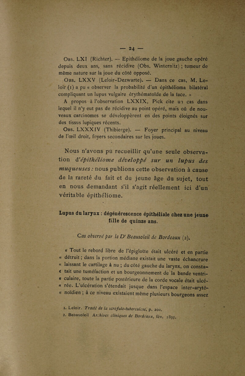 Obs. LXI (Richter). — Epithéliome de la joue gauche opéré depuis deux ans, sans récidive (Obs. Winternitz) ; tumeur de même nature sur la joue du côté opposé. Obs. LXXV (Leloir-Dezwarte). — Dans ce cas, M. Le¬ loir (i) a pu « observer la probabilité d’un épithélioma bilatéral compliquant un lupus vulgaire érythématoïde de la face. » A propos à l’observation LXXIX, Pick cite ui cas dans lequel il n’y eut pas de récidive au point opéré, mais où de nou¬ veaux carcinomes se développèrent en des points éloignés sur des tissus lupiques récents. Obs. LXXXIV (Thibierge). — Foyer principal au niveau de l’œil droit, foyers secondaires sur les joues. .0 . Nous n’avons pu recueillir qu’une seule observa¬ tion à’épithéliome développé sur un lupus des muqueuses : nous publions cette observation à cause de la rareté du fait et du jeune âge du sujet, tout en nous demandant s’il s’agit réellement ici d’un véritable épithéliome. • - * * Lupus du larynx : dégénérescence épithéliale chez une jeune fille de quinze ans. Cas observé par le Dr Beausoleil de Bordeaux (2). « Tout le rebord libre de l’épiglotte était ulcéré et en partie « détruit ; dans la portion médiane existait une vaste échancrure « laissant le cartilage à nu ; du côté gauche du larynx, on consta- « tait une tuméfaction et un bourgeonnement de la bande ventri- cr culaire, toute la partie postérieure de la corde vocale était ulcé- « rée. L ulcération s étendait jusque dans l’espace inter-aryté— « noïdien ; à ce niveau existaient même plusieurs bourgeons assez 1. Leloir. Traité de la scrofulo-tuberculcse, p. 201. 2. Beausoleil Archives cliniques de Bordeaux, fév. 189;.