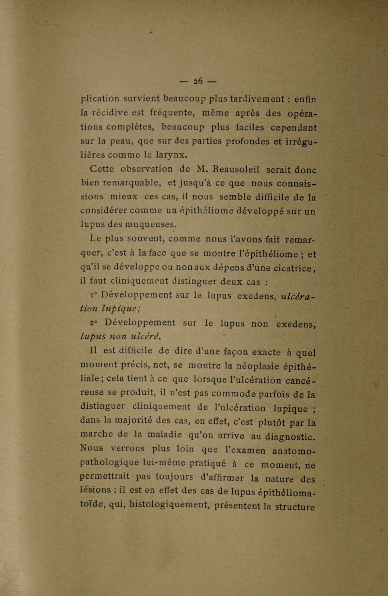 plication survient beaucoup plus tardivement : enfin la récidive est fréquente, même après des opéra¬ tions complètes, beaucoup plus faciles cependant sur la peau, que sur des parties profondes et irrégu¬ lières comme le larynx. Cette observation de M. Beausoleil serait donc bien remarquable, et jusqu’à ce que nous connais¬ sions mieux ces cas, il nous semble difficile de la considérer comme un épithéliome développé sur un lupus des muqueuses. Le plus souvent, comme nous l’avons fait remar¬ quer, c’est à la face que se montre l’épithéliome ; et qu’il se développe ou non aux dépens d’une cicatrice, il faut cliniquement distinguer deux cas : i° Développement sur le lupus exedens, ulcéra¬ tion lupique; i 2° Développement sur le lupus non exedens, lupus non ulcéré. * * Il est difficile de dire d’une façon exacte à quel moment précis, net, se montre la néoplasie épithé¬ liale; cela tient à ce que lorsque l’ulcération cancé¬ reuse se produit, il n’est pas commode parfois de la distinguer cliniquement de l’ulcération lupique ; dans la majoiite des cas, en effet, c’est plutôt par la marche de la maladie qu on arrive au diagnostic. Nous venons plus loin que l’examen anatomo¬ pathologique lui-même pratiqué à ce moment, ne permettrait pas toujours d’affirmer la nature des lésions : il est en effet des cas de lupus épithélioma- toïde, qui, histologiquement, présentent la structure