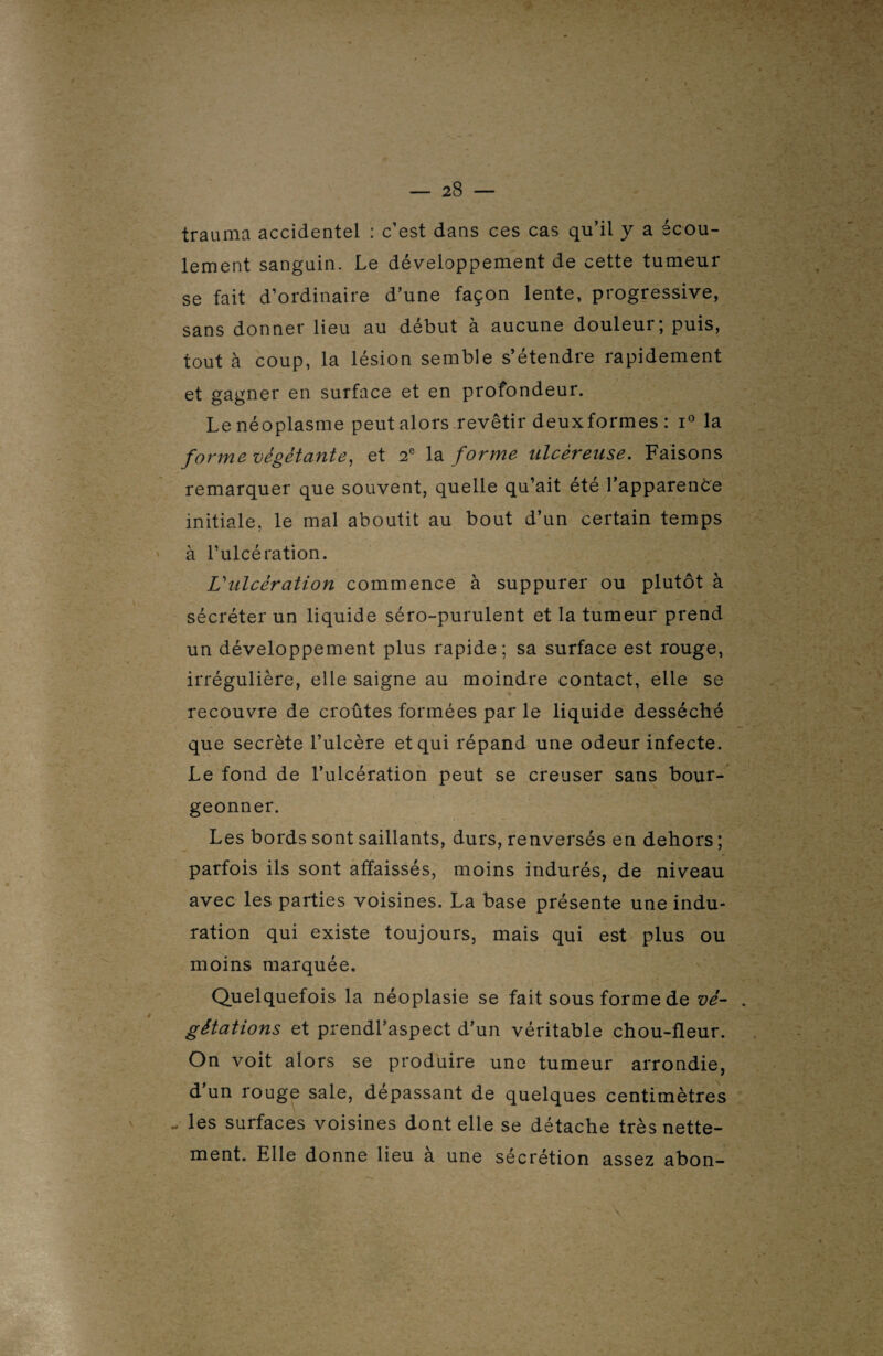 trauma accidentel : c’est dans ces cas qu’il y a écou¬ lement sanguin. Le développement de cette tumeur se fait d’ordinaire d’une façon lente, progressive, sans donner lieu au début à aucune douleur; puis, tout à coup, la lésion semble s’étendre rapidement et gagner en surface et en profondeur. Le néoplasme peut alors revêtir deuxformes : i° la forme végétante, et 2e la forme ulcéreuse. Faisons remarquer que souvent, quelle qu’ait été l’apparence initiale, le mal aboutit au bout d’un certain temps à l’ulcération. L'ulcération commence à suppurer ou plutôt à sécréter un liquide séro-purulent et la tumeur prend un développement plus rapide; sa surface est rouge, irrégulière, elle saigne au moindre contact, elle se recouvre de croûtes formées par le liquide desséché que secrète l’ulcère et qui répand une odeur infecte. Le fond de l’ulcération peut se creuser sans bour¬ geonner. Les bords sont saillants, durs, renversés en dehors ; parfois ils sont affaissés, moins indurés, de niveau avec les parties voisines. La base présente une indu¬ ration qui existe toujours, mais qui est plus ou moins marquée. Quelquefois la néoplasie se fait sous forme de vé¬ gétations et prendl’aspect d’un véritable chou-fleur. On voit alors se produire une tumeur arrondie, d’un rouge sale, dépassant de quelques centimètres - les surfaces voisines dont elle se détache très nette¬ ment. Elle donne lieu à une sécrétion assez abon-