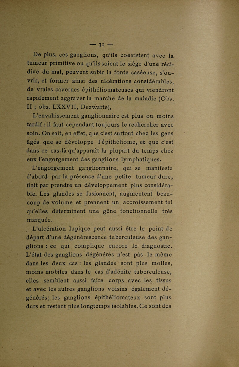 De plus, ces ganglions, qu'ils coexistent avec la tumeur primitive ou qu'ils soient le siège d’une réci¬ dive du mal, peuvent subir la fonte caséeuse, s’ou¬ vrir, et former ainsi des ulcérations considérables, de vraies cavernes épithéliomateuses qui viendront rapidement aggraver la marche de la maladie (Obs. II ; obs. LXXVII, Dezwarte), L’envahissement ganglionnaire est plus ou moins tardif : il faut cependant toujours le rechercher avec soin. On sait, en effet, que c’est surtout chez les gens âgés que se développe l'épithéliome, et que c'est dans ce cas-là qu’apparaît la plupart du temps chez eux l'engorgement des ganglions lymphatiques. L’engorgement ganglionnaire, qui se manifeste d’abord par la présence d’une petite tumeur dure, finit par prendre un développement plus considéra¬ ble. Les glandes se fusionnent, augmentent beau¬ coup de volume et prennent un accroissement tel qu'elles déterminent une gêne fonctionnelle très marquée. L’ulcération lupique peut aussi être le point de départ d’une dégénérescence tuberculeuse des gan¬ glions : ce qui complique encore le diagnostic. L'état des ganglions dégénérés n'est pas le même dans les deux cas : les glandes sont plus molles, moins mobiles dans le cas d’adénite tuberculeuse, elles semblent aussi faire corps avec les tissus et avec les autres ganglions voisins également dé¬ générés; les ganglions épithéliomateux sont plus durs et restent plus longtemps isolables.Ce sont des