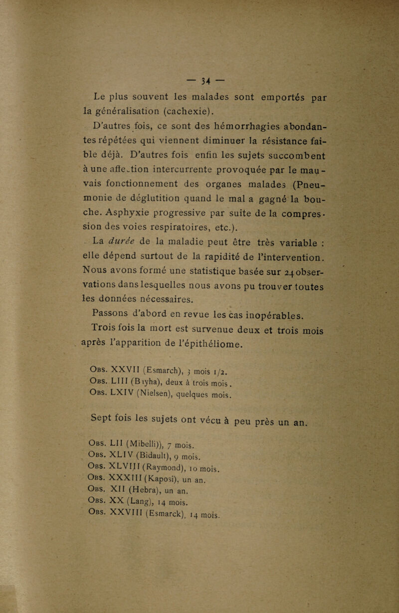 Le plus souvent les malades sont emportés par la généralisation (cachexie). D'autres fois, ce sont des hémorrhagies abondan¬ tes répétées qui viennent diminuer la résistance fai¬ ble déjà. D’autres fois enfin les sujets succombent aune affection intercurrente provoquée par le mau¬ vais fonctionnement des organes malades (Pneu¬ monie de déglutition quand le mal a gagné la bou¬ che. Asphyxie progressive par suite de la compres¬ sion des voies respiratoires, etc.). La durée de la maladie peut être très variable : elle dépend surtout de la rapidité de l’intervention. Nous avons formé une statistique basée sur 24 obser¬ vations dans lesquelles nous avons pu trouver toutes les données nécessaires. Passons d'abord en revue les cas inopérables. Trois fois la mort est survenue deux et trois mois après l’apparition de l'épithéliome. Obs. XXVII (Esmarch), j mois 1/2. Obs. LI11 (B iyha), deux à trois mois . Obs. LXIV (Nielsen), quelques mois. Sept fois les sujets ont vécu à peu près un an. Obs. LU (Mibelli)), 7 mois. Obs. XLIV (Bidault), q mois. Obs. XLVIII (Raymond), io mois. Obs. XXXIII (Kaposi), un an. Obs. XII (Hebra), un an. Obs. XX (Lang), 14 mois. Obs. XXVIII (Esmarck), 14 mois.