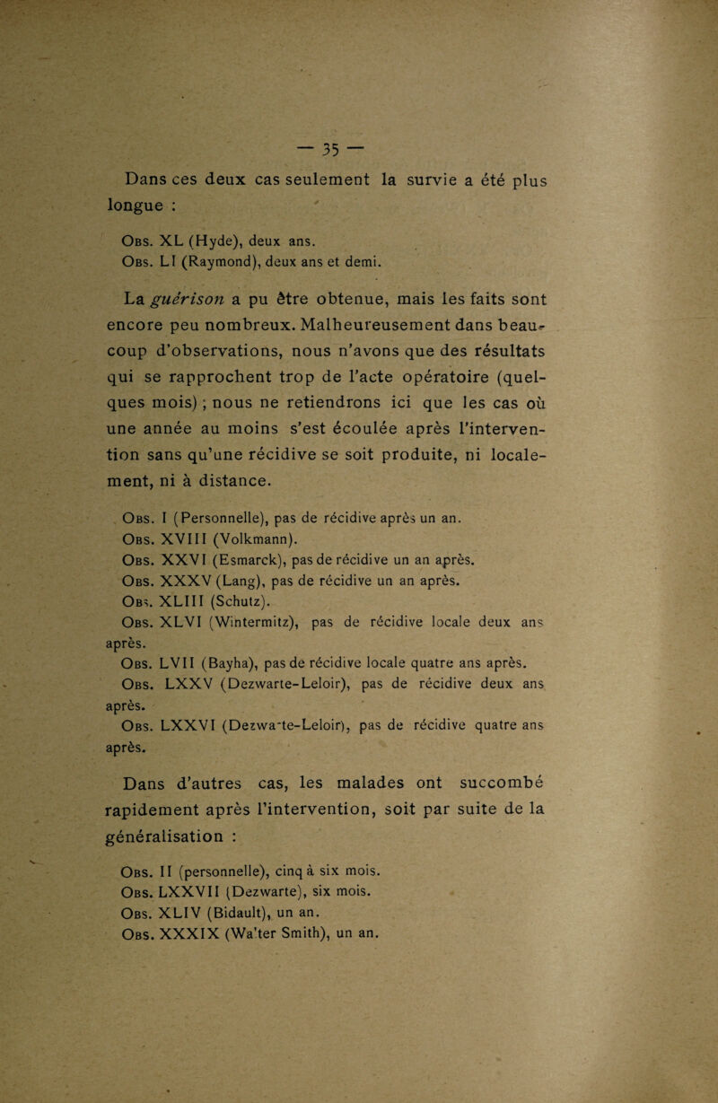 Dans ces deux cas seulement la survie a été plus longue : Obs. XL (Hyde), deux ans. Obs. LI (Raymond), deux ans et demi. La guérison a pu être obtenue, mais les faits sont encore peu nombreux. Malheureusement dans beau¬ coup d’observations, nous n’avons que des résultats qui se rapprochent trop de l’acte opératoire (quel¬ ques mois) ; nous ne retiendrons ici que les cas où une année au moins s’est écoulée après l’interven¬ tion sans qu’une récidive se soit produite, ni locale¬ ment, ni à distance. Obs. I (Personnelle), pas de récidive après un an. Obs. XVIII (Volkmann). Obs. XXVI (Esmarck), pas de récidive un an après. Obs. XXXV (Lang), pas de récidive un an après. Obs. XLIII (Schutz). Obs. XLVI (Wintermitz), pas de récidive locale deux ans après. Obs. LVII (Bayha), pas de récidive locale quatre ans après. Obs. LXXV (Dezwarte-Leloir), pas de récidive deux ans après. Obs. LXXVI (Dezwa'te-Leloir), pas de récidive quatre ans après. Dans d’autres cas, les malades ont succombé rapidement après l’intervention, soit par suite de la généralisation : Obs. II (personnelle), cinq à six mois. Obs. LXXVII (Dezwarte), six mois. Obs. XLIV (Bidault), un an. Obs. XXXIX (Wa’ter Smith), un an.