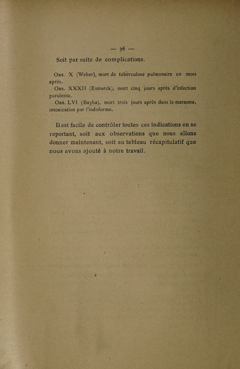 Soit par suite de complications. Obs. X (Weber), mort de tuberculose pulmonaire un mois après. Obs. XXXII (Esmarck), mort cinq jours après d’infection purulente. Obs. LVI (Bayha), mort trois jours après dans le marasme, intoxication par l’iodoforme. Il est facile de contrôler toutes ces indications en se reportant, soit aux observations que nous allons donner maintenant, soit au tableau récapitulatif que nous avons ajouté à notre travail. / V : \'v *