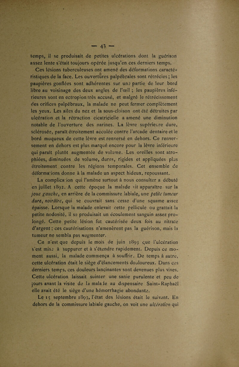 temps, il se produisait de petites ulcérations dont la guérison assez lente s’était toujours opérée jusqu’en ces derniers temps. Ces lésions tuberculeuses ont amené des déformations caracté- ristiques de la face. Les ouvertures palpébrales sont rétrécies; les paupières gonflées sont adhérentes sur une partie de leur bord libre au voisinage des deux angles de l’œil ; les paupières infé¬ rieures sont en ectropion très accusé, et malgré le rétrécissement des orifices palpébraux, la malade ne peut fermer complètement les yeux. Les ailes du nez et la sous-cloison ont été détruites par ulcération et la rétraction cicatricielle a amené une diminution notable de l’ouverture des narines. La lèvre supérieure dure, sclérosée, paraît étroitement accolée contre l’arcade dentaire et le bord muqueux de cette lèvre est renversé en dehors. Ce renver¬ sement en dehors est plus marqué encore pour la lèvre inférieure qui paraît plutôt augmentée de volume. Les oreilles sont atro¬ phiées, diminuées de volume, dures, rigides et appliquées plus étroitement contre les régions temporales. Cet ensemble de déformations donne à la malade un aspect hideux, repoussant. La complicaion qui l’amène surtout à nous consulter a débuté en juillet 1892. A cette époque la malade vit apparaître sur la joue gauche, en arrière de la commissure labiale, une petite tumeur dure, noirâtre, qui se couvrait sans cesse d'une squame assez épaisse. Lorsque la malade enlevait cette pellicule ou grattait la petite nodosité, il se produisait un écoulement sanguin assez pro¬ longé. Cette petite lésion fut cautérisée deux fois au nitrate d’argent; ces cautérisations n’amenèrent pas la guérison, mais la tumeur ne sembla pas augmenter. Ce n’est que depuis le mois de juin 1893 que l’ulcération s’est mise à suppurer et à s’étendre rapidement. Depuis ce mo¬ ment aussi, la malade commença à souffrir. De temps à autre, cette ulcération était le siège d’élancements douloureux. Dans ces derniers temps, ces douleurs lancinantes sont devenues plus vives. Cette ulcération laissait suinter une sanie purulente et peu de jours avant la visite de la malade au dispensaire Saint-Raphaël elle avait été le siège d’une hémorrhagie abondante. Le 15 septembre 1893, l’état des lésions était le suivant. En dehors de la commissure labiale gauche, on voit une ulcération qui