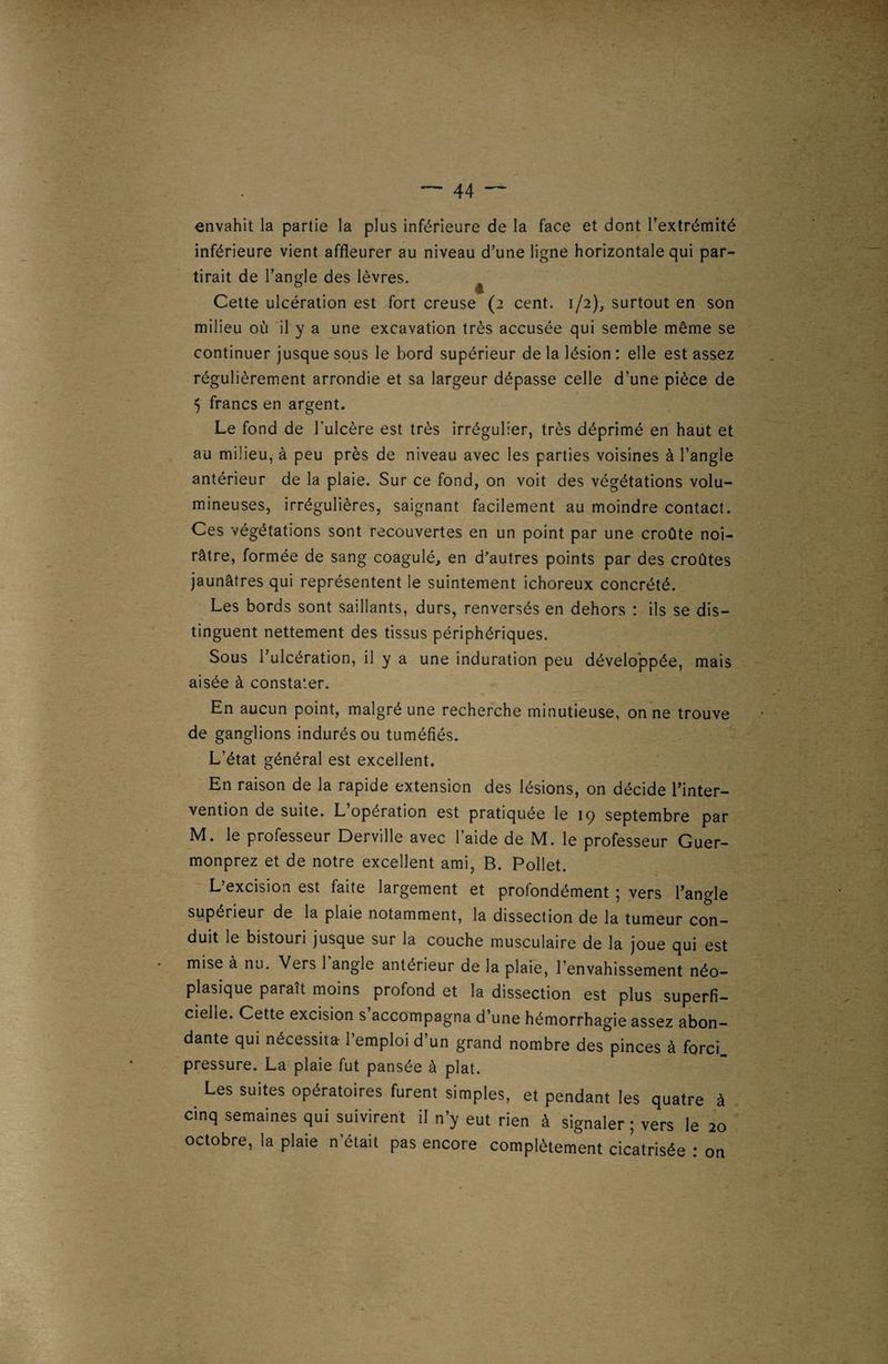 envahit la partie la plus inférieure de la face et dont l’extrémité inférieure vient affleurer au niveau d’une ligne horizontale qui par¬ tirait de l’angle des lèvres. ^ Cette ulcération est fort creuse (2 cent. 1/2), surtout en son milieu où il y a une excavation très accusée qui semble même se continuer jusque sous le bord supérieur de la lésion : elle est assez régulièrement arrondie et sa largeur dépasse celle d’une pièce de 5 francs en argent. Le fond de l'ulcère est très irrégulier, très déprimé en haut et au milieu, à peu près de niveau avec les parties voisines à l’angle antérieur de la plaie. Sur ce fond, on voit des végétations volu¬ mineuses, irrégulières, saignant facilement au moindre contact. Ces végétations sont recouvertes en un point par une croûte noi¬ râtre, formée de sang coagulé, en d’autres points par des croûtes jaunâtres qui représentent le suintement ichoreux concrété. Les bords sont saillants, durs, renversés en dehors : ils se dis¬ tinguent nettement des tissus périphériques. Sous l’ulcération, il y a une induration peu développée, mais aisée à constater. En aucun point, malgré une recherche minutieuse, on ne trouve de ganglions indurés ou tuméfiés. L’état général est excellent. En raison de la rapide extension des lésions, on décide l’inter¬ vention de suite. L opération est pratiquée le 19 septembre par M. le professeur Derville avec l’aide de M. le professeur Guer- monprez et de notre excellent ami, B. Pollet. L’excision est faite largement et profondément ; vers l’angle supérieur de la plaie notamment, la dissection de la tumeur con¬ duit le bistouri jusque sur la couche musculaire de la joue qui est mise à nu. Vers 1 angle antérieur de la plaie, l’envahissement néo¬ plasique paraît moins profond et la dissection est plus superfi¬ cielle. Cette excision s’accompagna d’une hémorrhagie assez abon¬ dante qui nécessita- l’emploi d’un grand nombre des pinces à forci pressure. La plaie fut pansée à plat. . Les suites opératoires furent simples, et pendant les quatre à cinq semaines qui suivirent il n’y eut rien à signaler ; vers le 20 octobre, la plaie n’était pas encore complètement cicatrisée : on