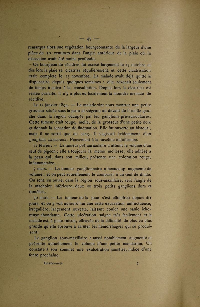 — 45 — remarqua alors une végétation bourgeonnante de la largeur d’une pièce de 50 centimes dans l’angle antérieur de la plaie où la dissection avait été moins profonde. Ce bourgeon de récidive fut excisé largement le 23 octobre et dès lors la plaie se cicatrisa régulièrement, et cette cicatrisation était complète le 15 novembre. La malade avait déjà quitté le dispensaire depuis quelques semaines : elle revenait seulement de temps à autre à la consultation. Depuis lors la cicatrice est restée parfaite, il n’y a plus eu localement la moindre menace de récidive. Le 12 janvier 1894. — La malade vint nous montrer une petite grosseur située sous la peau et siégeant au devant de l’oreille gau¬ che dans la région occupée par les ganglions pré-auriculaires. Cette tumeur était rouge, molle, de la grosseur d’une petite noix et donnait la sensation de fluctuation. Elle fut ouverte au bistouri, mais il ne sortit que du sang. Il s’agissait évidemment d’un ganglion cancéreux. Pansement à la vaseline iodoformée. 12 février. — La tumeur pré-auriculaire a atteint le volume d’un œuf de pigeon ; elle a toujours la même mollesse ; elle adhère à la peau qui, dans son milieu, présente une coloration rouge, inflammatoire. 5 mars. — La tumeur ganglionnaire a beaucoup augmenté de volume : et on peut actuellement le comparer à un œuf de dinde. On sent, en outre, dans la région sous-maxillaire, vers l’angle de la mâchoire inférieure, deux ou trois petits ganglions durs et tuméfiés. 30 mars. — La tumeur de la joue s’est effondrée depuis dix jours, et on y voit aujourd’hui une vaste excavation anfractueuse, irrégulière, largement ouverte, laissant couler une sanie icho- reuse abondante. Cette ulcération saigne très facilement et la malade est, à juste raison, effrayée de la difficulté de plus en plus grande qu’elle éprouve à arrêter les hémorrhagies qui se produi¬ sent. Le ganglion sous-maxillaire a aussi notablement augmenté et présente actuellement le volume d’une petite mandarine. On constate à son sommet une exulcération jaunâtre, indice d’une fonte prochaine. Desbonnets 7