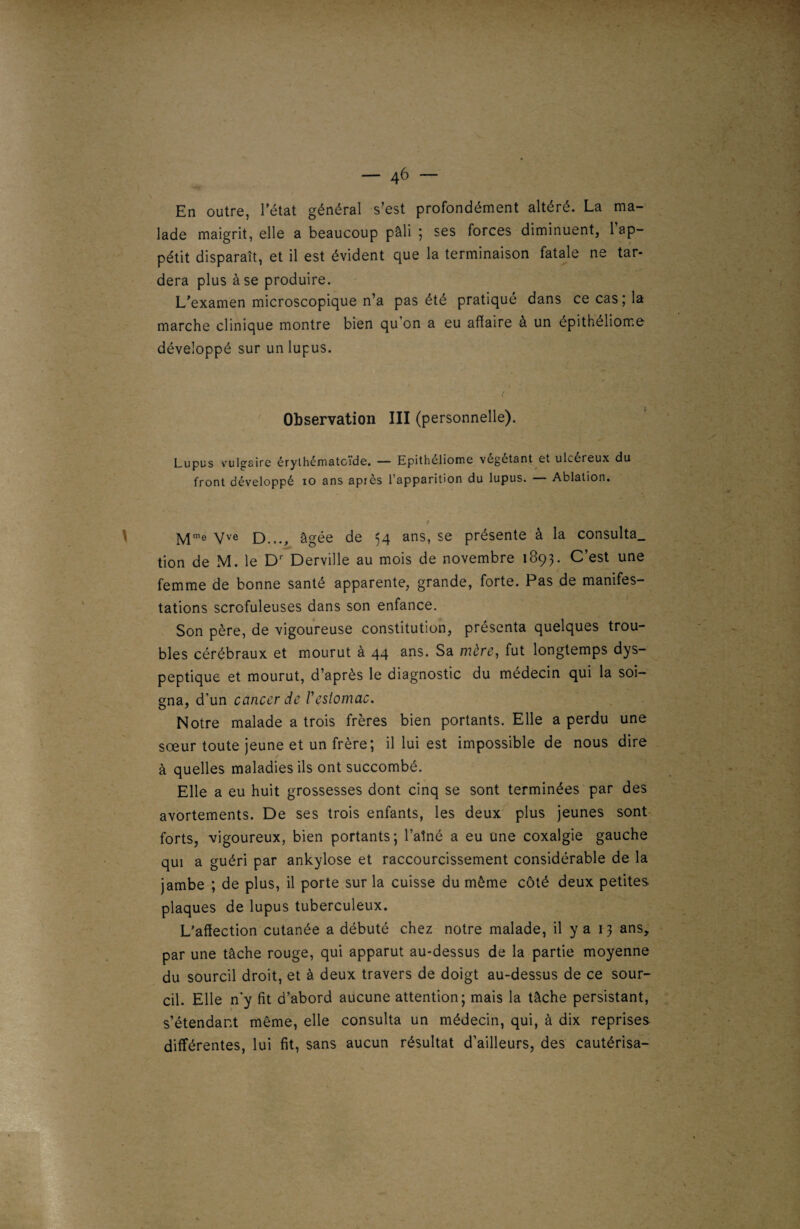 — 4^ — En outre, l'état général s’est profondément altéré. La ma¬ lade maigrit, elle a beaucoup pâli ; ses forces diminuent, l’ap¬ pétit disparaît, et il est évident que la terminaison fatale ne tar¬ dera plus à se produire. L'examen microscopique n’a pas été pratique dans ce cas ; la marche clinique montre bien qu’on a eu affaire à un épithéliome développé sur un lupus. Observation III (personnelle). Lupus vulgaire érylhématcide. — Epitheliome végétant et ulcéreux du front développé io ans apres l’apparition du lupus. Ablation. vve D.,., âgée de 54 ans, se présente à la consulta, tion de M. le Dr Derville au mois de novembre 1893. C’est une femme de bonne santé apparente, grande, forte. Pas de manifes¬ tations scrofuleuses dans son enfance. Son père, de vigoureuse constitution, présenta quelques trou¬ bles cérébraux et mourut à 44 ans. Sa mère, fut longtemps dys¬ peptique et mourut, d’après le diagnostic du médecin qui la soi¬ gna, d’un cancer de /’estomac. Notre malade a trois frères bien portants. Elle a perdu une sœur toute jeune et un frère; il lui est impossible de nous dire à quelles maladies ils ont succombé. Elle a eu huit grossesses dont cinq se sont terminées par des avortements. De ses trois enfants, les deux plus jeunes sont forts, vigoureux, bien portants; l’aîné a eu une coxalgie gauche qui a guéri par ankylosé et raccourcissement considérable de la jambe ; de plus, il porte sur la cuisse du même côté deux petites plaques de lupus tuberculeux. L’affection cutanée a débuté chez notre malade, il y a 13 ans, par une tâche rouge, qui apparut au-dessus de la partie moyenne du sourcil droit, et à deux travers de doigt au-dessus de ce sour¬ cil. Elle n'y fit d’abord aucune attention; mais la tâche persistant, s’étendant même, elle consulta un médecin, qui, à dix reprises différentes, lui fit, sans aucun résultat d’ailleurs, des cautérisa-