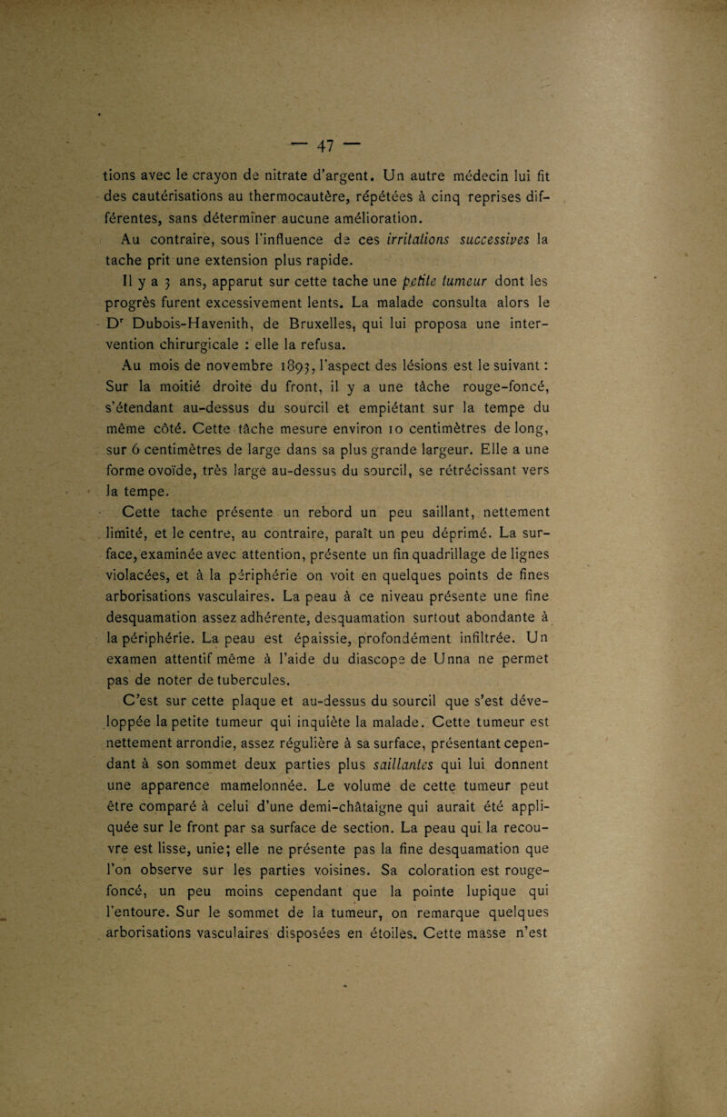 — 47 ““ lions avec le crayon de nitrate d’argent. Un autre médecin lui fit des cautérisations au thermocautère, répétées à cinq reprises dif¬ férentes, sans déterminer aucune amélioration. Au contraire, sous l’influence de ces irritations successives la tache prit une extension plus rapide. Il y a 3 ans, apparut sur cette tache une petite tumeur dont les progrès furent excessivement lents. La malade consulta alors le Dr Dubois-Havenith, de Bruxelles, qui lui proposa une inter¬ vention chirurgicale : elle la refusa. Au mois de novembre 189?, l’aspect des lésions est le suivant : Sur la moitié droite du front, il y a une tâche rouge-foncé, s’étendant au-dessus du sourcil et empiétant sur la tempe du même côté. Cette tâche mesure environ 10 centimètres de long, sur 6 centimètres de large dans sa plus grande largeur. Elle a une forme ovoïde, très large au-dessus du sourcil, se rétrécissant vers la tempe. Cette tache présente un rebord un peu saillant, nettement limité, et le centre, au contraire, paraît un peu déprimé. La sur¬ face, examinée avec attention, présente un fin quadrillage de lignes violacées, et à la périphérie on voit en quelques points de fines arborisations vasculaires. La peau à ce niveau présente une fine desquamation assez adhérente, desquamation surtout abondante à la périphérie. La peau est épaissie, profondément infiltrée. Un examen attentif même à l’aide du diascope de Unna ne permet \ pas de noter de tubercules. C’est sur cette plaque et au-dessus du sourcil que s’est déve¬ loppée la petite tumeur qui inquiète la malade. Cette tumeur est nettement arrondie, assez régulière à sa surface, présentant cepen¬ dant à son sommet deux parties plus saillantes qui lui donnent une apparence mamelonnée. Le volume de cette tumeur peut être comparé à celui d’une demi-châtaigne qui aurait été appli¬ quée sur le front par sa surface de section. La peau qui. la recou¬ vre est lisse, unie; elle ne présente pas la fine desquamation que l’on observe sur les parties voisines. Sa coloration est rouge- foncé, un peu moins cependant que la pointe lupique qui l’entoure. Sur le sommet de la tumeur, on remarque quelques arborisations vasculaires disposées en étoiles. Cette masse n’est