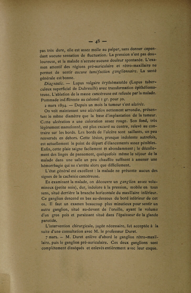 pas très dure, elle est assez molle au palper, sans donner cepen¬ dant aucune sensation de fluctuation. La pression n est pas dou¬ loureuse, et la malade n’accuse aucune douleur spontanée. L exa¬ men attentif des régions pré-auriculaire et rétro-maxillaire ne permet de sentir aucune iuméfaction ganglionnaire. La santé générale est bonne. Diagnostic. — Lupus vulgaire érythématoïde (Lupus tuber¬ culeux superficiel de Dubreuilh) avec transformation épithélioma- teuse. L’ablation de la masse cancéreuse est refusée par la malade. Pommade indifférente au calomel i gr. pour 30. 2 mars 1894. — Depuis un mois la tumeur s’est ulcérée. On voit maintenant une ulcération nettement arrondie, présen¬ tant le même diamètre que la base d’implantation de la tumeur. Cette ulcération a une coloration assez rouge. Son fond, très légèrement mamelonné, est plus excavé au centre, relevé au con¬ traire sur les bords. Les bords de l’ulcère sont saillants, un peu renversés en dehors. Cette lésion, presque indolente autrefois, est actuellement le point de départ d’élancements assez pénibles. Enfin, cette plaie saigne facilement et abondamment ; le décolle¬ ment des linges de pansement, quelquefois même le séjour de la malade dans une salle un peu chauffée suffisent à amener une hémorrhagie qui ne s’arrête alors que difficilement. L’état général est excellent : la malade ne présente aucun des signes de la cachexie cancéreuse. En examinant la malade, on découvre un ganglion assez volu¬ mineux (petite noix), dur, indolore à la pression, mobile en tous sens, situé derrière la branche horizontale du maxillaire inférieur. Ce ganglion descend en bas au-dessous du bord inférieur de cet os. Il faut un examen beaucoup plus minutieux pour sentir un autre ganglion, situé au-devant de l’oreille, ayant le volume d’un gros pois et paraissant situé dans l’épaisseur de la glande parotide. L’intervention chirurgicale, jugée nécessaire, fut acceptée à la suite d’une consultation avec M. le professeur Duret. 7 mars. — M. Duret enlève d’abord le ganglion rétro-maxil¬ laire, puis le ganglion pré-auriculaire. Ces deux ganglions sont complètement disséqués et enlevés entièrement avec leur coque.
