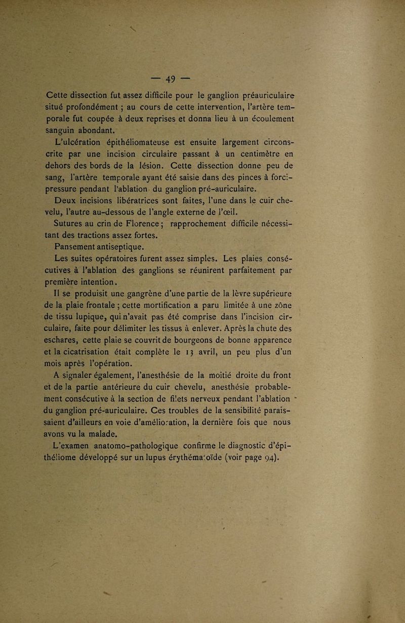V — 49 — Cette dissection fut assez difficile pour le ganglion préauriculaire situé profondément ; au cours de cette intervention, l’artère tem¬ porale fut coupée à deux reprises et donna lieu à un écoulement sanguin abondant. L’ulcération épithéliomateuse est ensuite largement circons¬ crite par une incision circulaire passant à un centimètre en dehors des bords de la lésion. Cette dissection donne peu de sang, l’artère temporale ayant été saisie dans des pinces à forci- pressure pendant l’ablation du ganglion pré-auriculaire. Deux incisions libératrices sont faites, l’une dans le cuir che¬ velu, l’autre au-dessous de l’angle externe de l’œil. Sutures au crin de Florence; rapprochement difficile nécessi¬ tant des tractions assez fortes. Pansement antiseptique. Les suites opératoires furent assez simples. Les plaies consé¬ cutives à l’ablation des ganglions se réunirent parfaitement par première intention. Il se produisit une gangrène d’une partie de la lèvre supérieure de la plaie frontale ; cette mortification a paru limitée à une zone de tissu lupique, qui n’avait pas été comprise dans l’incision cir¬ culaire, faite pour délimiter les tissus à enlever. Après la chute des eschares, cette plaie se couvrit de bourgeons de bonne apparence et la cicatrisation était complète le i} avril, un peu plus d’un mois après l’opération. A signaler également, l’anesthésie de la moitié droite du front et de la partie antérieure du cuir chevelu, anesthésie probable¬ ment consécutive à la section de filets nerveux pendant l’ablation ■ du ganglion pré-auriculaire. Ces troubles de la sensibilité parais¬ saient d’ailleurs en voie d’amélioration, la dernière fois que nous avons vu la malade. L’examen anatomo-pathologique confirme le diagnostic d’épi— théliome développé sur un lupus érythéma'.oïde (voir page 94).