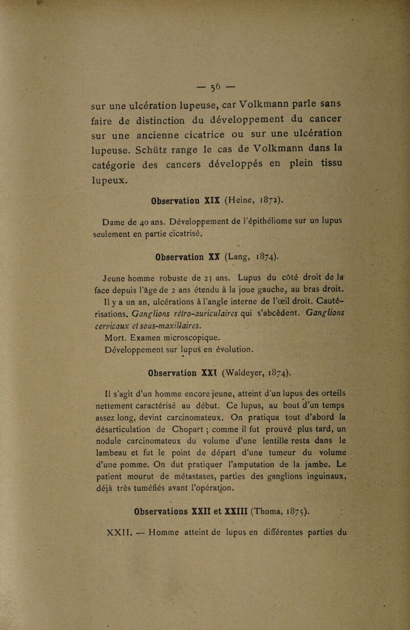 sur une ulcération lupeuse, car Volkmann parle sans faire de distinction du développement du cancer sur une ancienne cicatrice ou sur une ulcération lupeuse. Schütz range le cas de Volkmann dans la catégorie des cancers développés en plein tissu lupeux. Observation XIX (Heine, 1872). Dame de 40 ans. Développement de l’épithéliome sur un lupus seulement en partie cicatrisé. Observation XX (Lang, 1874). Jeune homme robuste de 23 ans. Lupus du côté droit de la face depuis l'âge de 2 ans étendu à la joue gauche, au bras droit. Il y a un an, ulcérations à l’angle interne de l’œil droit. Cauté¬ risations. Ganglions rélro-auriculaires qui s’abcèdent. Ganglions cervicaux et sous-maxillaires. Mort. Examen microscopique. Développement sur lupus en évolution. Observation XXI (Waldeyer, 1874). Il s’agit d’un homme encore jeune, atteint d’un lupus des orteils nettement caractérisé au début. Ce lupus, au bout d’un temps assez long, devint carcinomateux. On pratiqua tout d’abord la désarticulation de Chopart ; comme il fut prouvé plus tard, un nodule carcinomateux du volume d’une lentille resta dans le lambeau et fut le point de départ d’une tumeur du volume d’une pomme. On dut pratiquer l’amputation de la jambe. Le patient mourut de métastases, parties des ganglions inguinaux, déjà très tuméfiés avant l’opération. Observations XXII et XXIII (Thoma, 1875). XXII. — Homme atteint de lupus en différentes parties du