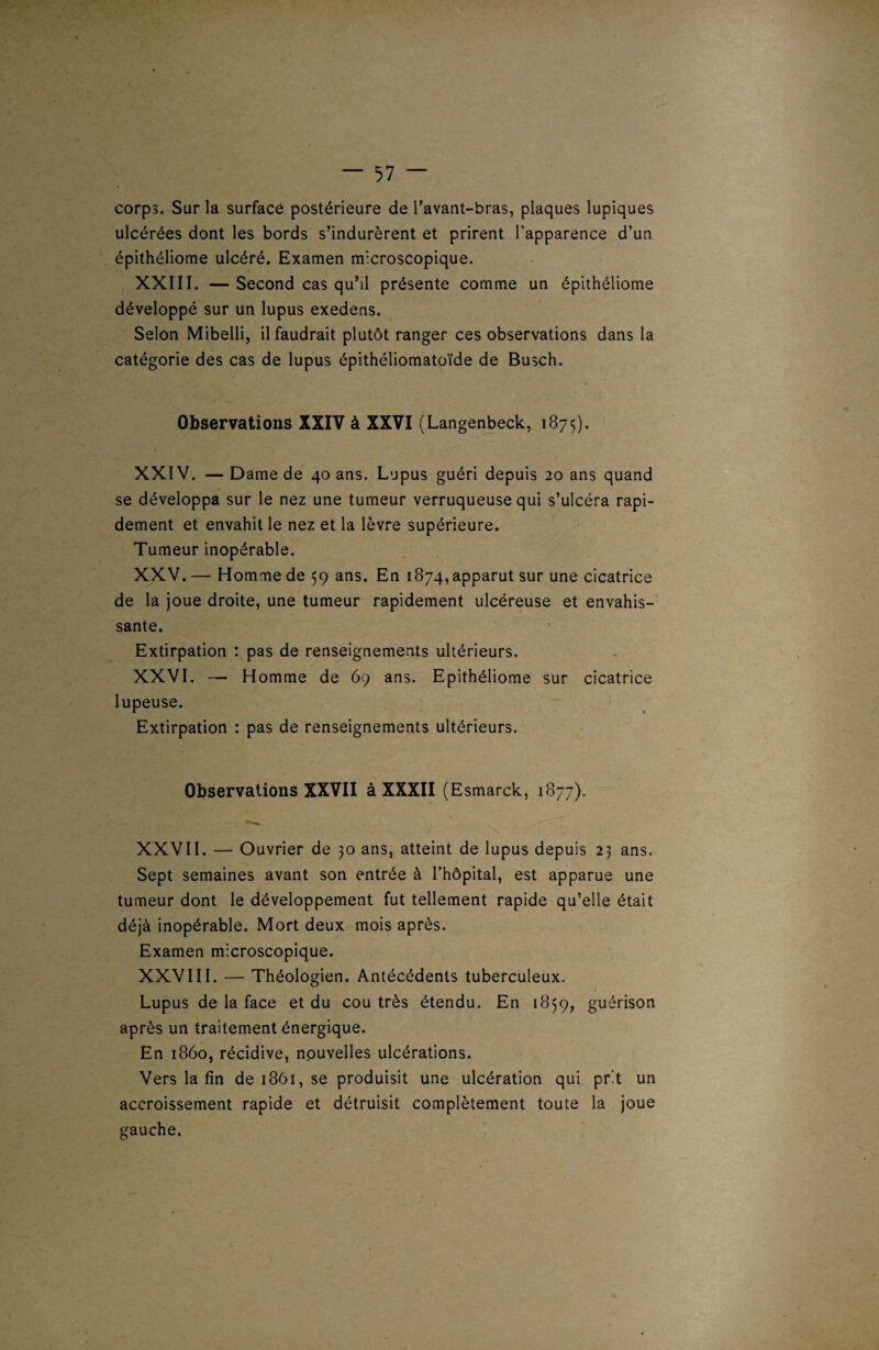 corps. Sur la surface postérieure de l’avant-bras, plaques lupiques ulcérées dont les bords s’indurèrent et prirent l’apparence d’un épithéliome ulcéré. Examen microscopique. XXIII. — Second cas qu’il présente comme un épithéliome développé sur un lupus exedens. Selon Mibelli, il faudrait plutôt ranger ces observations dans la catégorie des cas de lupus épithéliomatoïde de Busch. Observations XXIV à XXVI (Langenbeck, 1875). ( XXIV. — Dame de 40 ans. Lupus guéri depuis 20 ans quand se développa sur le nez une tumeur verruqueuse qui s’ulcéra rapi¬ dement et envahit le nez et la lèvre supérieure. Tumeur inopérable. XXV. — Homme de 59 ans. En 1874, apparut sur une cicatrice de la joue droite, une tumeur rapidement ulcéreuse et envahis¬ sante. Extirpation : pas de renseignements ultérieurs. XXVI. — Homme de 69 ans. Epithéliome sur cicatrice lupeuse. Extirpation : pas de renseignements ultérieurs. Observations XXVII à XXXII (Esmarck, 1877). XXVII. — Ouvrier de 30 ans, atteint de lupus depuis 23 ans. Sept semaines avant son entrée à l’hôpital, est apparue une tumeur dont le développement fut tellement rapide qu’elle était déjà inopérable. Mort deux mois après. Examen microscopique. XXVIII. — Théologien. Antécédents tuberculeux. Lupus de la face et du cou très étendu. En 1839, guérison après un traitement énergique. En 1860, récidive, nouvelles ulcérations. Vers la fin de 1861, se produisit une ulcération qui prit un accroissement rapide et détruisit complètement toute la joue gauche.