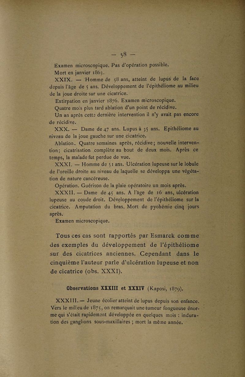 Examen microscopique. Pas d’opération possible. Mort en janvier 1863. XXIX. — Homme de 58 ans, atteint de lupus de la face depuis l’àge de 3 ans. Développement de l’épithéliome au milieu de la joue droite sur une cicatrice. Extirpation en janvier 1876. Examen microscopique. Quatre mois plus tard ablation d’un point de récidive. Un an après cette dernière intervention il n’y avait pas encore de récidive. XXX. — Dame de 47 ans. Lupus à 35 ans. Epithéliome au niveau de la joue gauche sur une cicatrice. Ablation. Quatre semaines après, récidive; nouvelle interven¬ tion; cicatrisation complète au bout de deux mois. Après ce temps, la malade fut perdue de vue. XXXI. — Homme de 51 ans. Ulcération lupeusesurle lobule de l’oreille droite au niveau de laquelle se développa une végéta¬ tion de nature cancéreuse. Opération. Guérison de la plaie opératoire un mois après. XXXII. — Dame de 43 ans. A l’âge de 16 ans, ulcération lupeuse au coude droit. Développement de l’épithéliome sur la cicatrice. Amputation du bras. Mort de pyohémie cinq jours après. Examen microscopique. Tous ces cas sont rapportés par Esmarck comme des exemples du développement de Tépithéliome sur des cicatrices anciennes. Cependant dans le cinquième l’auteur parle d’ulcération lupeuse et non de cicatrice (obs. XXXI). Observations XXXIII et XXXIV (Kaposi, 1879). XXXIII.— Jeune écolier atteint de lupus depuis son enfance. Vers le milieu de 1873, on remarquait une tumeur fongueuse énor¬ me qui s’était rapidement développée en quelques mois : indura¬ tion des ganglions sous-maxillaires ; mort la même année.