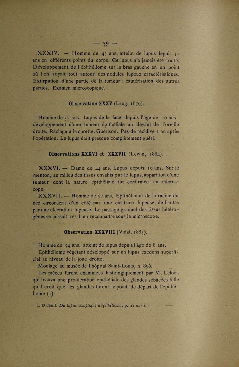 XXXIV. — Homme de 43 ans, atteint de lupus depuis 30 ans en différents points du corps. Ce lupus n’a jamais été traité. Développement de l'épithéliome sur le bras gauche en un point où l’on voyait tout autour des nodules lupeux caractéristiques. Extirpation d’une partie de la tumeur: cautérisation des autres 1 parties. Examen microscopique. Observation XXXV (Lang, 1879). Homme de 57 ans. Lupus de la face depuis l’âge de 10 ans : développement d’une tumeur épithéliale au devant de l’oreille droite. Râclage à la curette. Guérison. Pas de récidive 1 an après l’opération. Le lupus était presque complètement guéri. Observations XXXVI et XXXVII (Lewin, 1884). XXXVI. — Dame de 44 ans. Lupus depuis 10 ans. Sur le menton, au milieu des tissus envahis par le lupus,apparition d’une tumeur dont la nature épithéliale fut confirmée au micros¬ cope. XXXVII. — Homme de 52 ans. Epithéliome de la racine du nez circonscrit d’un côté par une cicatrice lupeuse, de l’autre par une ulcération lupeuse. Le passage graduel des tissus hétéro¬ gènes se laissait très bien reconnaître sous le microscope. Observation XXXVIII (Vidal, 1883). Homme de 54 ans, atteint de lupus depuis l’âge de 8 ans. Epithéliome végétant développé sur un lupus exedens superfi¬ ciel au niveau de la joue droite. Moulage au musée de l’hôpital Saint-Louis, n. 896. Les pièces furent examinées histologiquement par M. Leloir, qui trouva une prolifération épithéliale des glandes sébacées telle qu’il croit que les glandes furent le point de départ de l’épithé- liome (1). i. Bidault. Du lupus compliqué cTépithélioma, p. 28 et 52. —