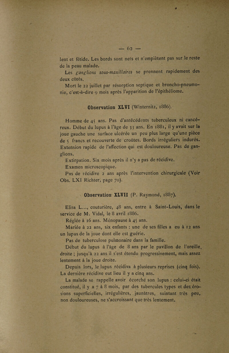 — 6 2 — lent et fétide. Les bords sont nets et n’empiètent pas sur le reste de la peau malade. Les ganglions sous-maxillaires se prennent rapidement des deux côtés. Mort le 22 juillet par résorption septique et broncho-pneumo¬ nie, c’est-à-dire 9 mois après l’apparition de l’épithéliome. Observation XLVI (Winternitz, 1886) Homme de 45 ans. Pas d’antécédents tuberculeux ni cancé¬ reux. Début du lupus à l’âge de 33 ans* En *88i, il y avait sur la joue gauche une surface ulcérée un peu plus large qu’une pièce de 5 francs et recouverte de croûtes. Bords irréguliers indurés. Extension rapide de l’affection qui est douloureuse. Pas de gan¬ glions. Extirpation. Six mois après il n’y a pas de récidive. Examen microscopique. Pas de récidive 2 ans après l’intervention chirurgicale (Voir Obs. LXI Richter, page 70). Observation XLVII (P. Raymond, 1887). Elisa L..., couturière, 48 ans, entre à Saint-Louis, dans le service de M. Vidal, le 8 avril 1886. Réglée à 16 ans. Ménopause à 45 ans. Mariée à 22 ans, six enfants : une de ses filles a eu à 12 ans un lupus de la joue dont elle est guérie. Pas de tuberculose pulmonaire dans la famille. Début du lupus à l’âge de 8 ans par le pavillon de l’oreille, droite ; jusqu’à 22 ans il s’est étendu progressivement, mais assez lentement à la joue droite. Depuis lors, le lupus récidiva à plusieurs reprises (cinq fois). La dernière récidive eut lieu il y a cinq ans. La malade se rappelle avoir écorché son lupus : celui-ci était constitué, il y a 7 à 8 mois, par des tubercules types et des éro¬ sions superficielles, irrégulières, jaunâtres, suintant très peu, non douloureuses, ne s’accroissant que très lentement.