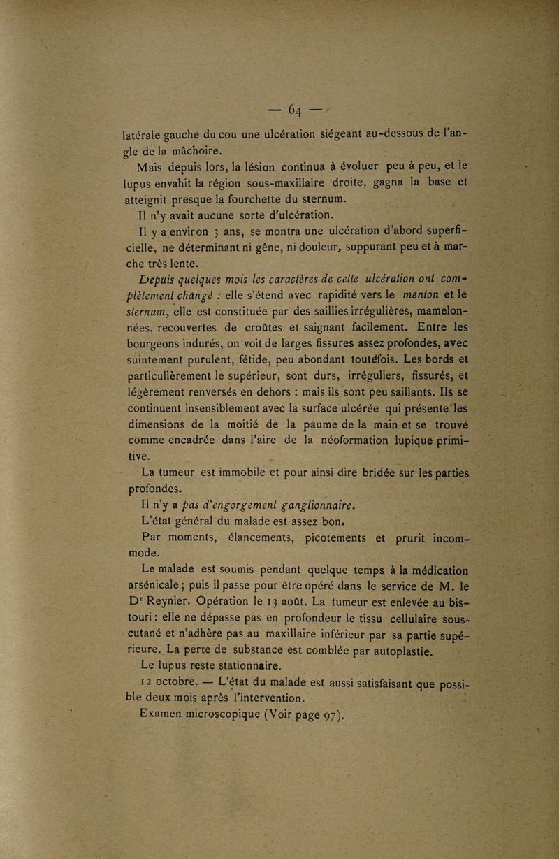 latérale gauche du cou une ulcération siégeant au-dessous de l’an¬ gle de la mâchoire. Mais depuis lors, la lésion continua à évoluer peu à peu, et le lupus envahit la région sous-maxillaire droite, gagna la base et atteignit presque la fourchette du sternum. Il n’y avait aucune sorte d’ulcération. Il y a environ 3 ans, se montra une ulcération d’abord superfi¬ cielle, ne déterminant ni gêne, ni douleur, suppurant peu et à mar¬ che très lente. Depuis quelques mois les caractères de celte ulcération ont com¬ plètement changé : elle s’étend avec rapidité vers le menton et le » sternum, elle est constituée par des saillies irrégulières, mamelon¬ nées, recouvertes de croûtes et saignant facilement. Entre les bourgeons indurés, on voit de larges fissures assez profondes, avec suintement purulent, fétide, peu abondant toutéfois. Les bords et particulièrement le supérieur, sont durs, irréguliers, fissurés, et légèrement renversés en dehors : mais ils sont peu saillants. Ils se continuent insensiblement avec la surface ulcérée qui présente les dimensions de la moitié de la paume de la main et se trouvé comme encadrée dans l’aire de la néoformation lupique primi¬ tive. La tumeur est immobile et pour ainsi dire bridée sur les parties profondes. 11 n’y a pas d'engorgement ganglionnaire. L’état général du malade est assez bon. Par moments, élancements, picotements et prurit incom¬ mode. Le malade est soumis pendant quelque temps à la médication arsénicale ; puis il passe pour être opéré dans le service de M. le Dr Reynier. Opération le 13 août. La tumeur est enlevée au bis¬ touri : elle ne dépasse pas en profondeur le tissu cellulaire sous- cutané et n’adhère pas au maxillaire inférieur par sa partie supé¬ rieure. La perte de substance est comblée par autoplastie. Le lupus reste stationnaire. 12 octobre. — L’état du malade est aussi satisfaisant que possi¬ ble deux mois après l’intervention. Examen microscopique (Voir page 97).