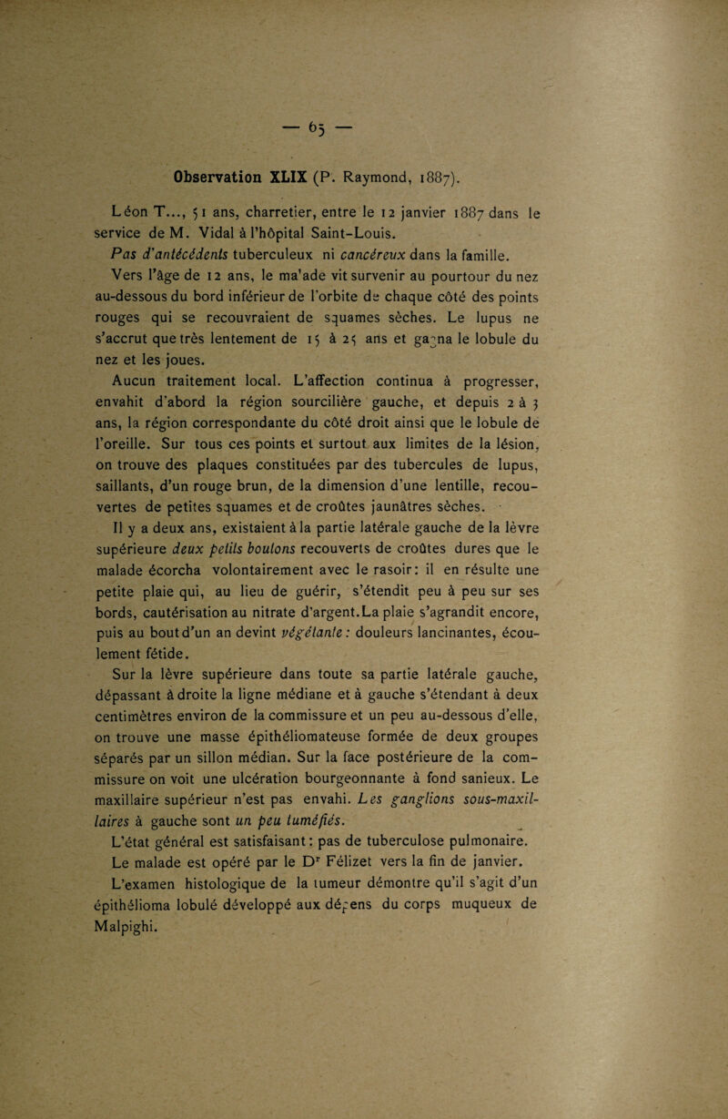 Observation XLIX (P. Raymond, 1887). Léon T..., 51 ans, charretier, entre le 12 janvier 1887 dans le service de M. Vidal à l’hôpital Saint-Louis. Pas d'antécédents tuberculeux ni cancéreux dans la famille. Vers l’âge de 12 ans, le ma’ade vit survenir au pourtour du nez au-dessous du bord inférieur de l’orbite de chaque côté des points rouges qui se recouvraient de squames sèches. Le lupus ne s’accrut que très lentement de 15 à 2^ ans et ga^na le lobule du nez et les joues. Aucun traitement local. L’affection continua à progresser, envahit d’abord la région sourcilière gauche, et depuis 2 à 3 ans, la région correspondante du côté droit ainsi que le lobule de l’oreille. Sur tous ces points et surtout aux limites de la lésion, on trouve des plaques constituées par des tubercules de lupus, saillants, d’un rouge brun, de la dimension d’une lentille, recou¬ vertes de petites squames et de croûtes jaunâtres sèches. Il y a deux ans, existaient à la partie latérale gauche de la lèvre supérieure deux petits boulons recouverts de croûtes dures que le malade écorcha volontairement avec le rasoir: il en résulte une petite plaie qui, au lieu de guérir, s’étendit peu à peu sur ses bords, cautérisation au nitrate d’argent.La plaie s’agrandit encore, puis au bout d’un an devint végétante: douleurs lancinantes, écou¬ lement fétide. Sur la lèvre supérieure dans toute sa partie latérale gauche, dépassant à droite la ligne médiane et à gauche s’étendant à deux centimètres environ de la commissure et un peu au-dessous d’elle, on trouve une masse épithéliomateuse formée de deux groupes séparés par un sillon médian. Sur la face postérieure de la com¬ missure on voit une ulcération bourgeonnante à fond sanieux. Le maxillaire supérieur n’est pas envahi. Les ganglions sous-maxil¬ laires à gauche sont un peu tuméfiés. L’état général est satisfaisant: pas de tuberculose pulmonaire. Le malade est opéré par le Dr Félizet vers la fin de janvier. L’examen histologique de la tumeur démontre qu’il s’agit d’un épithélioma lobulé développé aux dépens du corps muqueux de Malpighi.