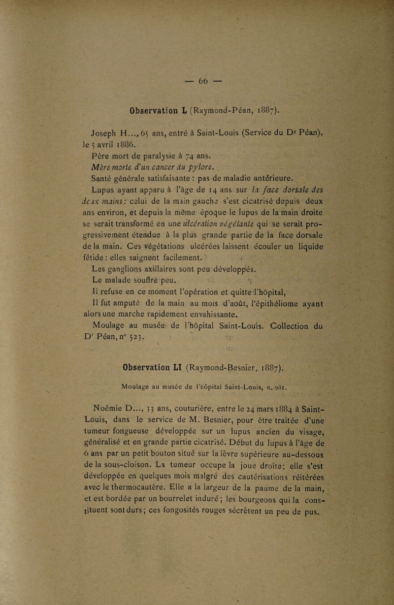 Observation L (Raymond-Péan, 1887). 6b — Joseph H..., 65 ans, entré à Saint-Louis (Service du Dr Péan), le 3 avril 1886. Père mort de paralysie à 74 ans. Mère morte d’un cancer du pylore. . Santé générale satisfaisante : pas de maladie antérieure. Lupus ayant apparu à l’âge de 14 ans sur la face dorsale des deux mains: celui de la main gauche s’est cicatrisé depuis deux ans environ, et depuis la même époque le lupus de la main droite se serait transformé ên une ulcération végétante qui se serait pro¬ gressivement étendue à la plus grande partie de la face dorsale de la main. Ces végétations ulcérées laissent écouler un liquide fétide : elles saignent facilement Les ganglions axillaires sont peu développés. Le malade souffre peu. %\' Il refuse en ce moment l’opération et quitte l’hôpital. Il fut amputé de la main au mois d’août, l’épithéliome ayant alors une marche rapidement envahissante. Moulage au musée de l’hôpital Saint-Louis. Collection du Dr Péan, n° 523. mi Observation LI (Raymond-Besnier, 1887). Moulage au musée de l’hôpital Saint-Louis, n. 981. Noémie D..., 33 ans, couturière, entre le 24 mars 1884 à Saint- Louis, dans le service de M. Besnier, pour être traitée d’une tumeur fongueuse développée sur un lupus ancien du visage, généralisé et en grande partie cicatrisé. Début du lupus à l’âge de 6 ans par un petit bouton situé sur la lèvre supérieure au-dessous de la sous-cloison. La tumeur occupe la joue droite; elle s’est développée en quelques mois malgré des cautérisations réitérées avec le thermocautère. Elle a la largeur de la paume de la main, et est bordée par un bourrelet induré ; les bourgeons qui la cons¬ tituent sont durs; ces fongosités rouges sécrètent un peu de pus. t
