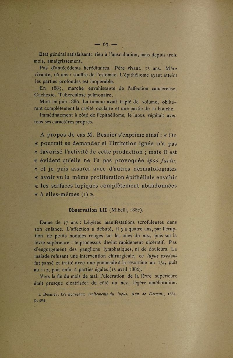 Etat général satisfaisant: rien à l’auscultation, mais depuis trois mois, amaigrissement. Pas d’antécédents héréditaires. Père vivant, 75 ans. Mère vivante, 66 ans : souffre de l’estomac. L’épithéliome ayant atteint les parties profondes est inopérable. En 1885, marche envahissante de l’affection cancéreuse. Cachexie. Tuberculose pulmonaire. Mort en juin 1886. La tumeur avait triplé de volume, oblité¬ rant complètement la cavité oculaire et une partie de la bouche. Immédiatement à côté de l’épithéliome, le lupus végétait avec tous ses caractères propres. A propos de cas M. Besnier s’exprime ainsi : « On « pourrait se demander si l’irritation ignée n’a pas « favorisé l’activité de cette production ; mais il est « évident qu’elle ne l’a pas provoquée ipso facto, « et je puis assurer avec d’autres dermatologistes « avoir vu la même prolifération épithéliale envahir « les surfaces lupiques complètement abandonnées « à elles-mêmes (1) ». Observation LU (Mibelli, 1887). Dame de 37 ans : Légères manifestations scrofuleuses dans son enfance. L’affection a débuté, il y a quatre ans, par l’érup¬ tion de petits nodules rouges sur les ailes du nez, puis sur la lèvre supérieure : le processus devint rapidement ulcératif. Pas d’engorgement des ganglions lymphatiques, ni de douleurs. La malade refusant une intervention chirurgicale, ce lupus exedens fut pansé et traité avec une pommade à la résorcine au 1/4, puis au 1 /2, puis enfin à parties égales (15 avril 1886). Vers la fin du mois de mai, l’ulcération de la lèvre supérieure était presque cicatrisée; du côté du nez, légère amélioration. 1. Besnier. Les nouveaux traitements du lupus. Ann. de Dermat., 1834, p. 404.