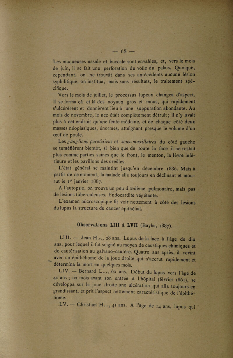 Les muqueuses nasale et buccale sont envahies, et, vers le mois de juin, il se fait une perforation du voile du palais. Quoique, cependant, on ne trouvât dans ses antécédents aucune lésion syphilitique, on institua, mais sans résultats, le traitement spé¬ cifique. Vers le mois de juillet, le processus lupeux changea d’aspect. Il se forma çà et là des noyaux gros et mous, qui rapidement s’ulcérèrent et donnèrent lieu à une suppuration abondante. Au mois de novembre, le nez était complètement détruit ; il n’y avait plus à cet endroit qu’une fente médiane, et de chaque côté deux masses néoplasiques, énormes, atteignant presque le volume d’un œuf de poule. Les ganglions parotidiens et sous-maxillaires du côté gauche se tuméfièrent bientôt, si bien que de toute la face il ne restait plus comme parties saines que le front, le menton, la lèvre infé¬ rieure et les pavillons des oreilles. L’état général se maintint jusqu’en décembre 1886. Mais à partir de ce moment, la malade alla toujours en déclinant et mou¬ rut ie Ier janvier 1887. A l’autopsie, on trouva un peu d'œdème pulmonaire, mais pas de lésions tuberculeuses. Endocardite végétante. L’examen microscopique fit voir nettement à côté des lésions du lupus la structure du cancer épithélial. Observations LIII à LVII (Bayha, 1887). LUI. Jean H.»., 28 ans. Lupus de la face à l'âge de dix ans, pour lequel il fut soigné au moyen de caustiques chimiques et de cautérisation au galvano-cautère. Quatre ans après, il revint avec un épithéliome de la joue droite qui s’accrut rapidement et détermina la mort en quelques mois. LIV. Bernard L..., 60 ans. Début du lupus vers l’âge de 40 ans ; six mois avant son entrée à l’hôpital (février 1861), se développa sur la joue droite une ulcération qui alla toujours en grandissant, et prit l’aspect nettement caractéristique de 1 epithé- liome. LV. Christian H..., 41 ans. A l’âge de 14 ans, lupus qui '